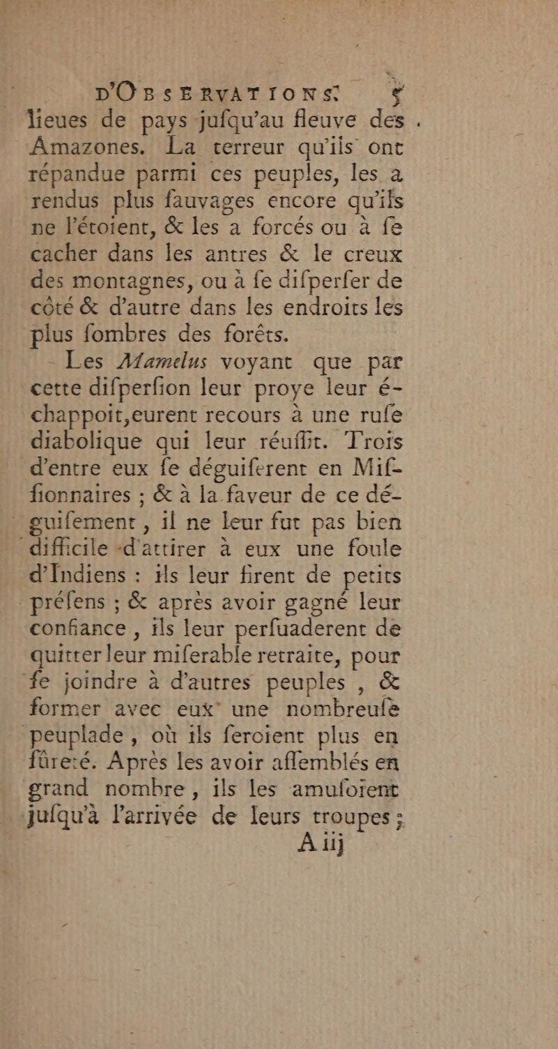 lieues de pays jufqu’au fleuve des . Amazones. La terreur qu'ils ont répandue parmi ces peuples, les a rendus plus fauvages encore qu'ils ne l’étoient, &amp; les a forcés ou à fe cacher dans les antres &amp; le creux des montagnes, ou à fe difperfer de coté &amp; d'autre dans les endroits les plus fombres des forêts. Les Afamelus voyant que par cette difperfion leur proye leur é- chappoit,eurent recours à une rufe diabolique qui leur réufit. Trois d’entre eux fe déguiferent en Mif- fionnaires ; &amp; à la faveur de ce dé- guifement , il ne leur fut pas bien difficile «d'attirer à eux une foule d’Indiens : Hs leur firent de petits _préfens ; &amp; après avoir gagné leur confiance , ils leur perfuaderent de quitter leur miferable retraite, pour fe joindre à d’autres peuples , &amp; former avec eux’ une nombreule peuplade , où 1ls feroient plus en füreté. Après les avoir aflemblés en grand nombre, ils les amufoïent juiqu'à l'arrivée de leurs troupes; A iij