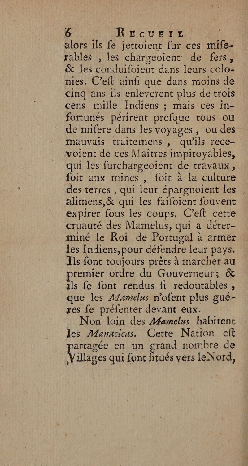 alors ils fe jettoient fur ces mife- rables , les chargeoïent de fers, &amp; les conduifoient dans leurs colo- nies. C’eft ainfi que dans moins de cinq ans 1ls enleverent plus de trois cens mille Indiens ; mais ces in- fortunés périrent prefque tous ou de mifere dans les voyages, ou des mauvais traitemens , qu’ils rece- voient de ces \laïîtres impitoyables, qui les furchargeoient de travaux, foit aux mines , foit à la culture des terres , qui leur épargnoient les alimens,&amp; qui les faifoient fouvent expirer fe les coups. C’eft cette cruauté des Mamelus, qui a déter- miné le Roi de Portugal : à armet Jes Indiens, pour défendre leur pays. Ils font toujours prêts à marcher au remier ordre du Gouverneur; &amp; ils fe font rendus fi redoutables , que les Afamelus n’ofent plus gué- res fe préfenter devant eux. Non loin des Afamelns habitent les Manacicas. Cette Nation eft artagée en un grand nombre de Village qui font f itués vers leNord,