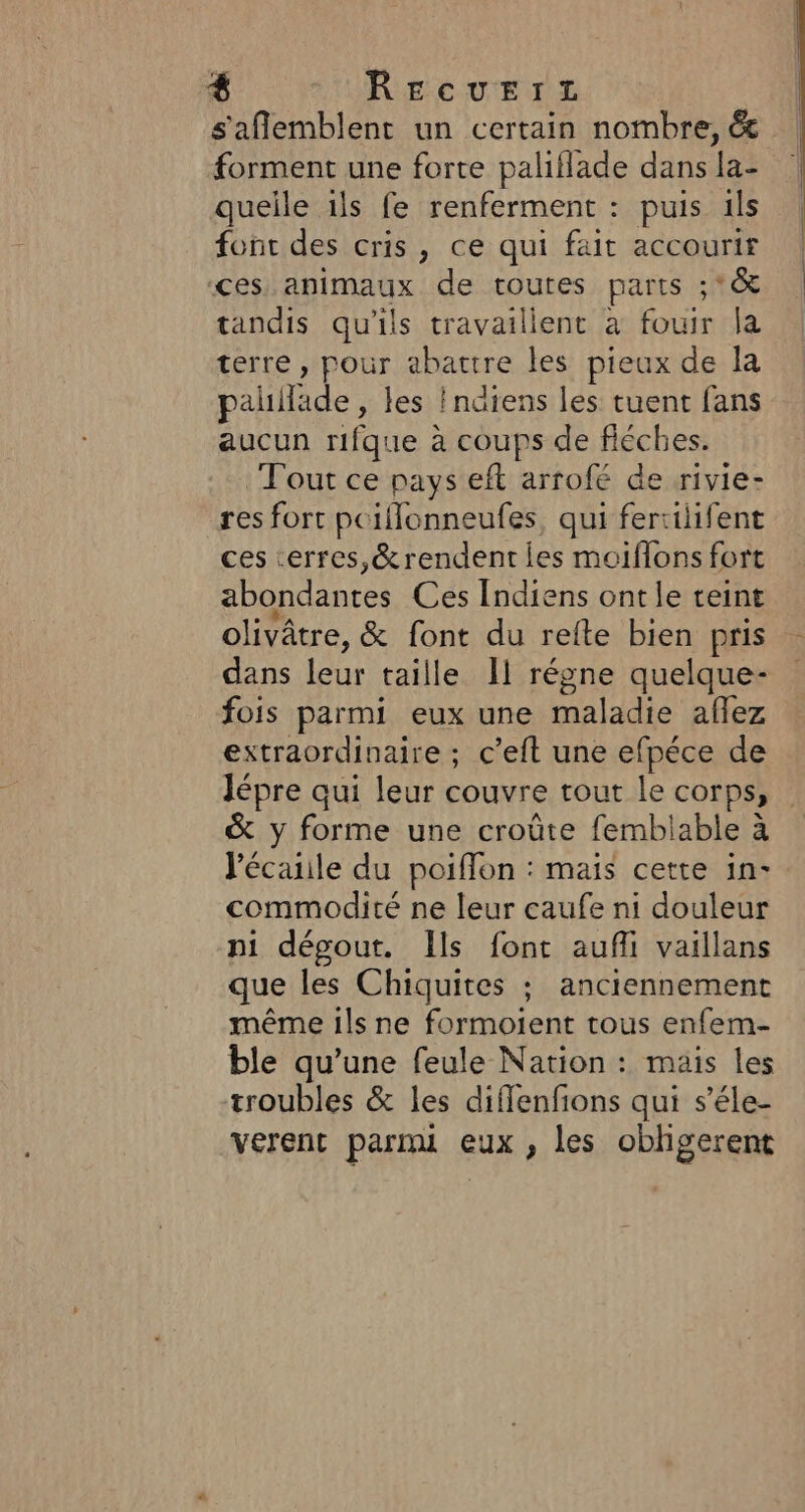 s'aflemblent un certain nombre, 6 forment une forte paliflade dans la- queile ils fe renferment : puis ils font des cris, ce qui fait accourir ces. animaux de toutes parts ;*®&amp; tandis qu'ils travailient à fouir la terre , pour abattre les pieux de la palllade , les ! ndiens les tuent fans aucun rifque à coups de fiéches. Tout ce pays eft arrofé de rivie- res fort pciflonneufes, qui fertilifent ces cerres,&amp;rendent les moiflons fort abondantes Ces Indiens ont le teint .+ , . olivâtre, &amp; font du refte bien pris dans leur taille 11 régne quelque- fois parmi eux une maladie aflez extraordinaire ; c’eft une efpéce de Jépre qui leur couvre tout le corps, &amp; y forme une croûte femblable à lécaiile du poiffon : mais cette in- commodité ne leur caufe ni douleur ni dégout. Ils font aufi vaillans que les Chiquites ; anciennement même ils ne formoient tous enfem- ble qu’une feule Nation : mais les troubles &amp; les diflenfions qui s’éle- verent parmi eux, les oblgerent