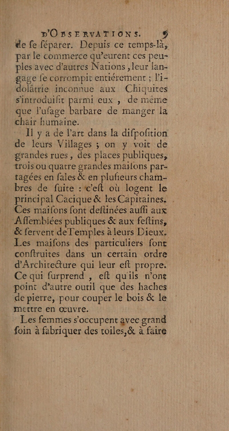 : pOBSERVATIONS. Ci) de fe féparer. Depuis ce temps-là, par le commerce qu’eurent ces peu- ples avec d’autres Narions , leur lan- gage fe corrompit enttérement ; li- dolâtrie inconnue aux Chiquites sintroduilit parmi eux , de même que l’ufage barbare de manger la chair humaine. 11 y a de l'art dans la difpofition de leurs Villages ; on y voit de grandes rues, des places publiques, trois ou quatre grandes maHons par- tagées en fales &amp; en plufieurs cham- bres de fuite :c'eft où logent le principal Cacique &amp; les Capitaines. | Ces maifons font deftinées aufli aux Affembiées publiques &amp; aux feftins, &amp; fervent deTemples à leurs Dieux. Les maifons des particuliers font conftruites dans un certain ordre d'Architecture qui leur eft propre. Ce qui furprend , eft quils n’ont point d'autre outil que des haches de pierre, pour couper le bois &amp; le mettre en œuvre. Les femmes s'occupent avec grand foin à fabriquer des toiles,&amp; à faire