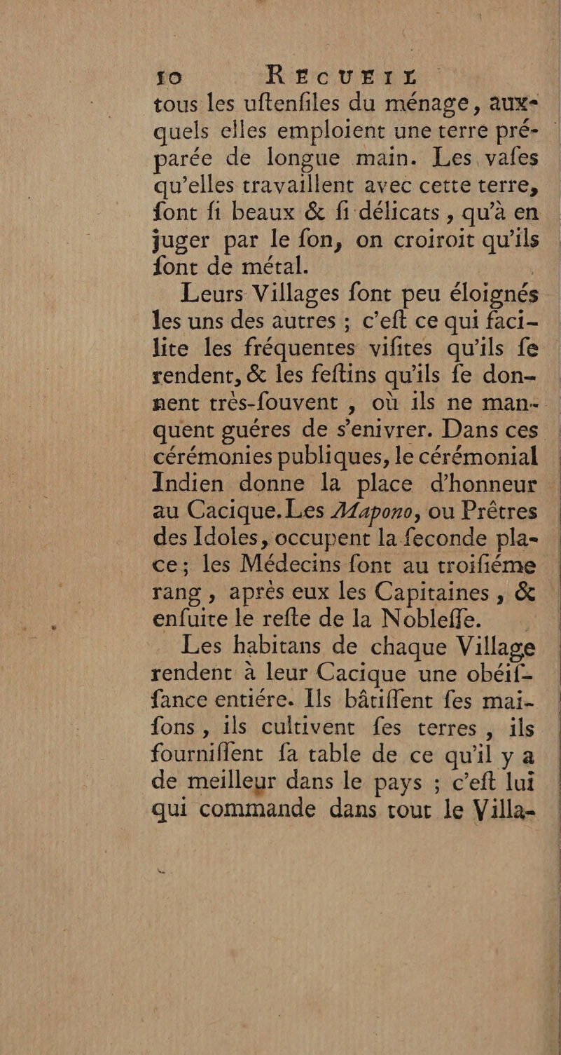 tous les uftenfiles du ménage, aux- quels elles emploient une terre pré- parée de longue main. Les vafes qu'elles travaillent avec cette terre, font fi beaux &amp; fi délicats , qu’à en juger par le fon, on croiroit qu’ils font de métal. | Leurs Villages font peu éloignés les uns des autres ; c’eft ce qui faci- lite les fréquentes vifites qu'ils fe rendent, &amp; les feftins qu'ils fe don- nent trés-fouvent , où 1ls ne man- quent guéres de s’enivrer. Dans ces : cérémonies publiques, le cérémonial | Indien donne la place d'honneur au Cacique.Les A14pono, ou Prêtres des Idoles, occupent la feconde pla- ce; les Médecins font au troifiéme rang , après eux les Capitaines, &amp; | enfuite le refte de la Nobleffe. Les habitans de chaque Village rendent à leur Cacique une obéif- fance entiére. Ils bâtiflent fes mai- fons , ils cultivent fes terres , ils fourniflent fa table de ce qu'il y a de meilleur dans le pays ; c’eft lui qui commande dans tout le Villa-