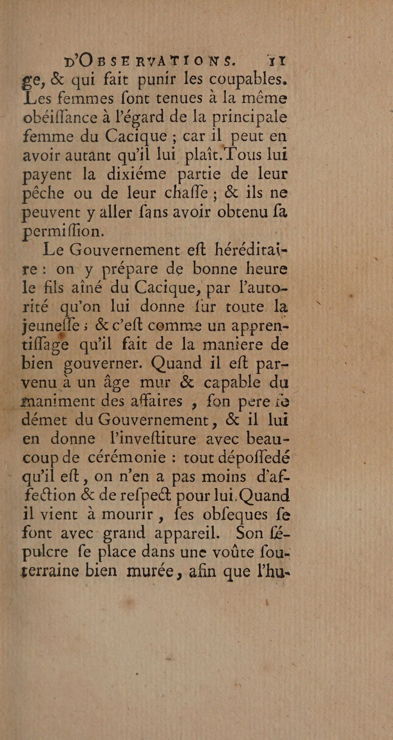 ge, &amp; qui fait punir les coupables. Les femmes font tenues à la même obéiffance à l'égard de la principale femme du Cacique ; car il peut en avoir autant qu'il lui plaît. Tous lui payent la dixiéme partie de leur pêche ou de leur chafle ; &amp; ils ne peuvent y aller fans avoir obtenu fa permiflion. | Le Gouvernement eft héréditai- re: on y prépare de bonne heure le fils aîné du Cacique, par lauto- rité qu’on lui donne {ur toute la jeunefle ; &amp; c’eft comme un appren- tiflage qu'il fait de la maniere de bien gouverner. Quand il eft par- _ venu à un âge mur &amp; capable du … #animent des affaires , fon pere ie _ démet du Gouvernement, &amp; il lui en donne linveftiture avec beau- coup de cérémonie : tout dépofledé - qu'il eft, on n’en a pas moins d'af- fection &amp; de refpect pour lui. Quand il vient à mourir , fes obfeques fe font avec grand appareil. Son fé- pulcre fe place dans une voûte fou- gerraine bien murée, afin que l’hu- 4 o