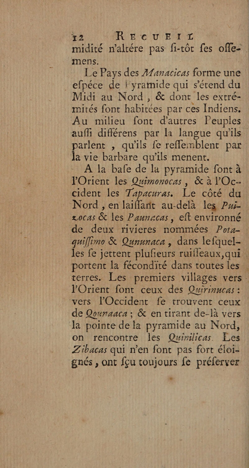 72 RECUE IT midité n'altére pas fi-tôt fes offe- . mens. Le Pays des Afanacicas forme une _efpéce de l'yramide qui s'étend du Midi au Nord, &amp; dont les extré- mités font habitées par ces Indiens. Au milieu font d’autres Peuples auf diflérens par la langue qu'ils parlent , qu'ils fe reflemblent par la vie barbare qu’ils menent. À la bafe de la pyramide font à l'Orient les Quimonocas, &amp; à lOc- cident les Tapacuras. Le côté du Nord , en laiflant au-delà les ?i- zocas &amp; les Paunacas , eft environné de deux rivieres nommées Pora- quiflimo &amp; Qununaca , dans lefquel- les fe jettent plufeurs ruifleaux, qui portent la fécondité dans toutes les. terres. Les premiers villages vers. VOrient font ceux des Qwirinucas : vers l'Occident fe trouvent ceux de Qounaaca ; &amp; en tirant de-là vers la pointe de la pyramide au Nord, on rencontre les Quimlicas Les Zibacas qui n’en font pas fort éloi- gnés , ont fçu toujours fe préferver