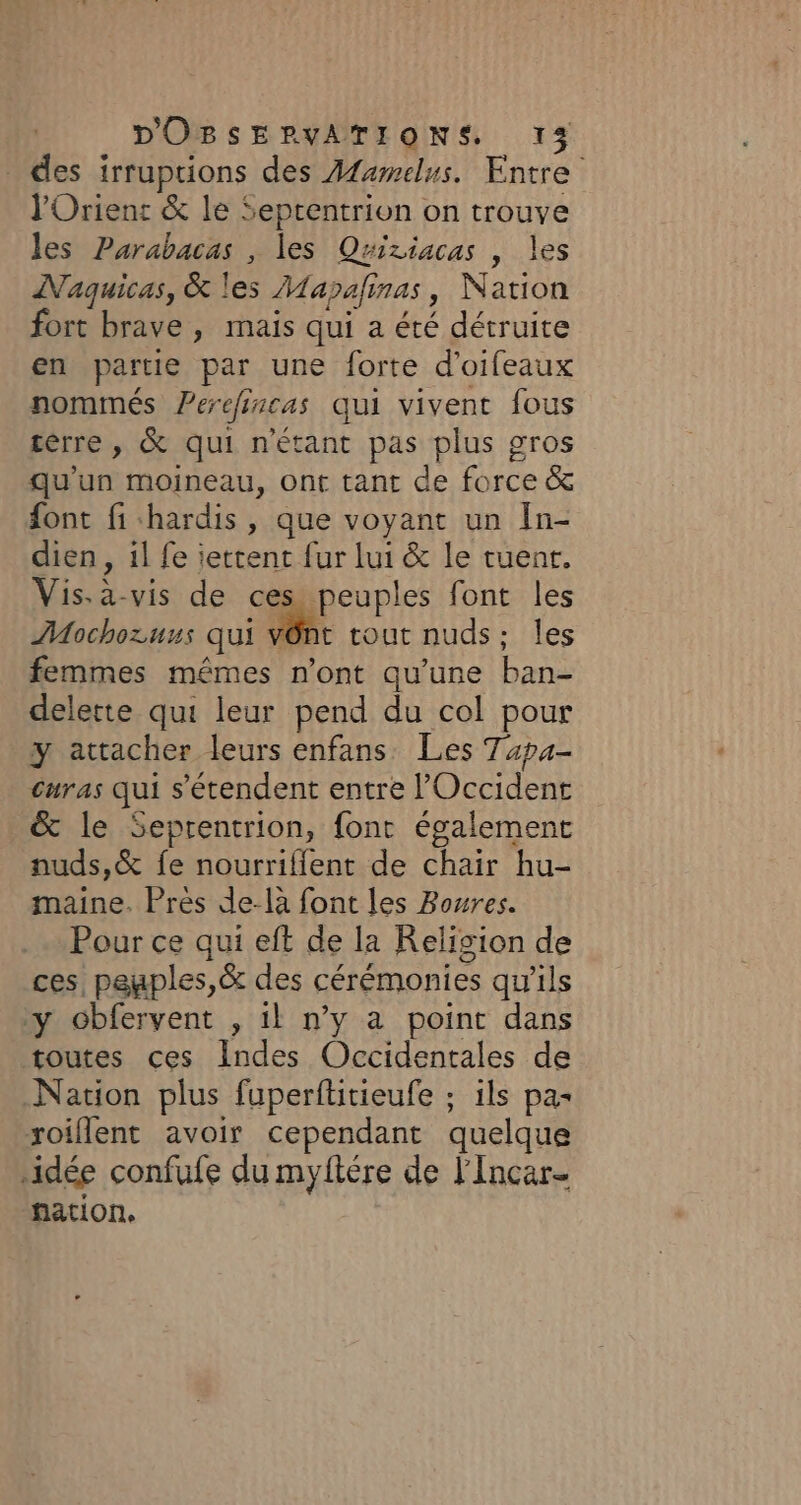 . des irruptions des Afawelus. Entre l'Orient &amp; le Septentrion on trouve les Purabacas , les Quiziacas , les MNaquicas, &amp; les Mapafinas, Nation fort brave , mais qui a été détruite en partie par une forte d’oifeaux nommés Perefincas qui vivent fous tèrre, &amp; qui n'étant pas plus gros qu'un moineau, ont tant de force &amp; font fi hardis, que voyant un In- dien , il fe jettent fur lui &amp; le tuent. Vis. à-vis de ces peuples font les Mochozuus qui vên: tout nuds; les femmes mêmes n’ont qu'une ban- delette qui leur pend du col pour y attacher leurs enfans Les Tapa- curas qui s'étendent entre l'Occident &amp; le Seprentrion, font également nuds,&amp; fe nourrifient de chair hu- maine. Près de-là font les Boures. Pour ce qui eft de la Religion de ces, peuples,&amp; des cérémonies qu'ils y cbfervent , il n’y a point dans toutes ces Indes Occidentales de Nation plus fuperftitieufe ; ils pas xoiflent avoir cependant quelque ‘idée confufe du myftére de l'Incar- nation.