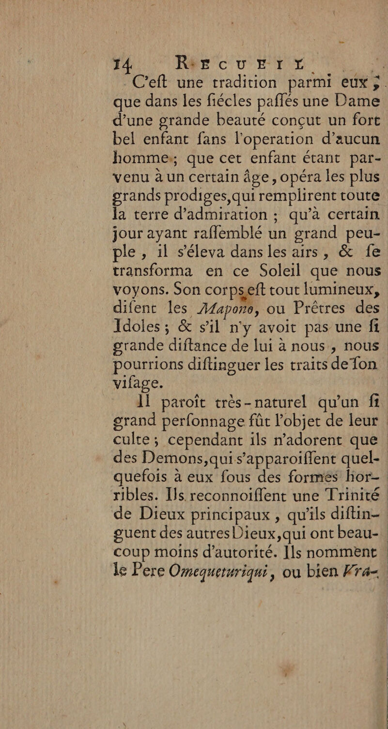 que dans les fiécles paffés une Dame d’une grande beauté conçut un fort bel enfant fans l’operation d’aucun homme,, que cet enfant étant par- venu à un certain âge, opéra les plus grands prodiges,qui remplirent toute la terre d’admiration ; qu’à certain jour ayant raflemblé un grand peu- ple , il s’éleva dans les airs, &amp; fe transforma en ce Soleil que nous voyons. Son corpseft tout lumineux, difent les Z14por0, ou Prêtres des Idoles; &amp; sil n'y avoit pas une fi grande diftance de lui à nous, nous pourrions diftinguer les traits de fon vifage. Il paroît très-naturel qu'un fi culte ; cependant ils n’adorent que des Demons,quis’apparoiflent quel- quefois à eux fous des formés hor- de Dieux principaux , qu'ils diftin-