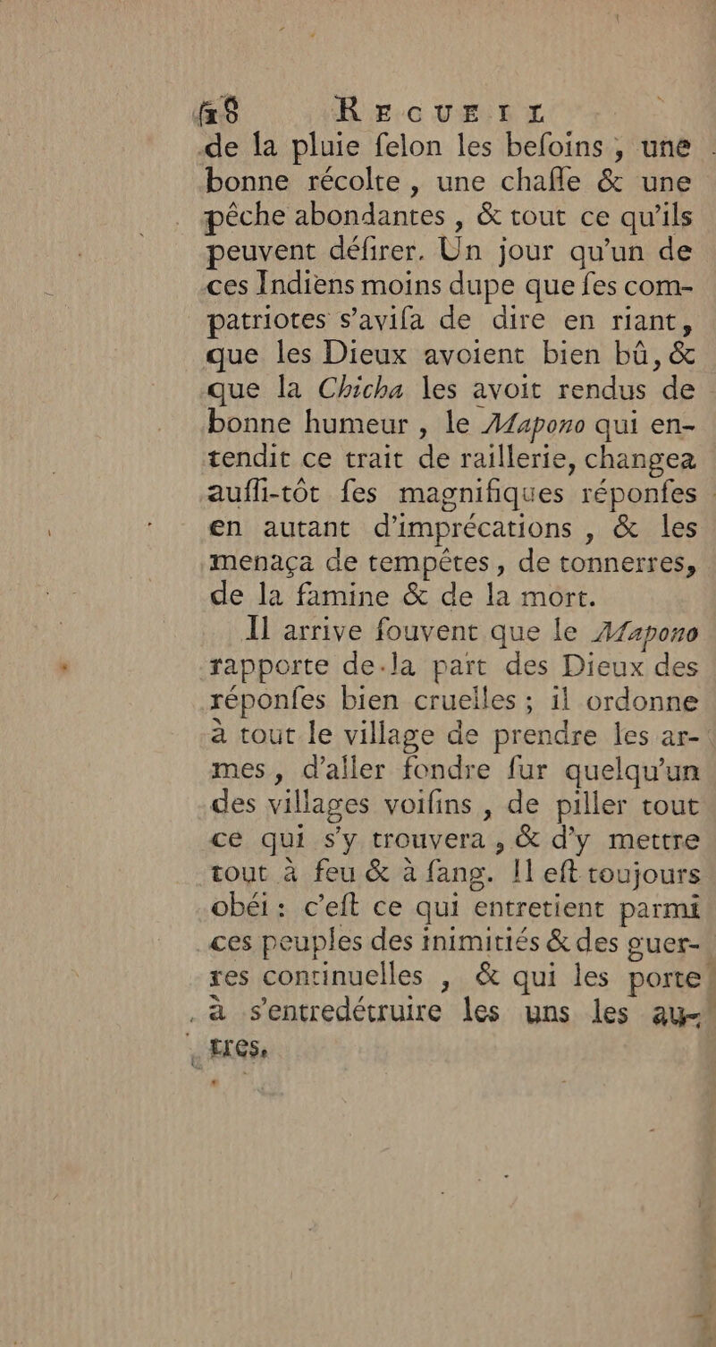 f$ RE GUELRx de {a pluie felon les befoins , une bonne récolte , une chafle &amp; une pêche abondantes , &amp; tout ce qu'ils peuvent défirer. Un jour qu’un de ces Indiens moins dupe que fes com- patriotes s’avifa de dire en riant, que les Dieux avoient bien bû, &amp; que la Chicha les avoit rendus de bonne humeur , le Æ44poro qui en- tendit ce trait de raillerie, changea aufli-tôt fes magnifiques réponfes en autant d'imprécations , &amp; les mepaça de tempêtes, de tonnerres, de la famine &amp; de la mort. Il arrive fouvent que le A74pon0 rapporte dela part des Dieux des réponfes bien cruelles ; il ordonne à tout le village de prendre les ar-. mes, d’aller fondre fur quelqu'un des villages voifins , de piller tout ce qui s'y trouvera , &amp; d'y mettre tout à feu &amp; à fang. Il eft toujours obéi: c’eft ce qui entretient parmi ces peuples des inimitiés &amp; des guer- res conrinuelles |; &amp; qui les porte! . à sentredétruire les uns les au-* | Les, LA