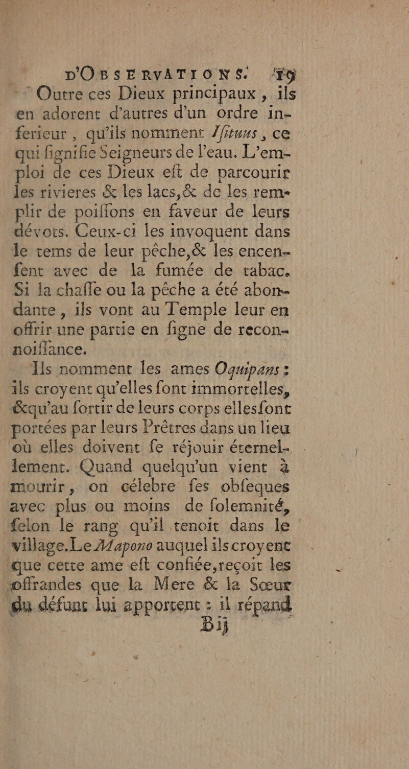 : Outre ces Dieux principaux, ïls en adorent d’autres d’un ordre in- ferieur , qu’ils nomment Zfiuus, ce qui fignifie Seigneurs de l’eau. L'em- ploi de ces Dieux eft de parcourir les rivieres &amp; les lacs,&amp; de les rem plir de poiflons en faveur de leurs dévots. Ceux-ci les invoquent dans le tems de leur pêche,&amp; les encen- fent avec de la fumée de tabac. Si la chafle ou la pêche a été abon- dante , ils vont au Temple leur en offrir une partie en figne de recon- noiflance. | ‘Ils nomment les ames Ognipans : ils croyent qu’elles font immortelles, &amp;qu’au fortir de leurs corps ellesfont portées par leurs Prêtres dans un lieu où elles doivent fe réjouir éternel. lement. Quand quelqu'un vient à mourir, on célebre fes obfeques avec plus ou moins de folemnité, #elon le rang qu’il tenoit dans le village. Le A/aporo auquel ilscroyent ‘que cette ame eft confée,reçoit les ‘offrandes que la Mere &amp; la Sœur du défunt lui apportent à il répand 3j +