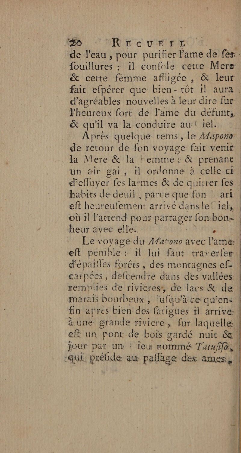 #06 REecurrt de l’eau , pour puriñer l'ame de fes He - il confole cette Mere &amp; cette femme afligée , &amp; leur d’agréables nouvelles à leur dire fur Pheureux fort de l’ame du défunt, &amp; qu'il va la conduire au:{ tel. Après quelque tems, le Afaponor de retour de fon voyage fait venir la Mere &amp; la ! emme ; &amp; prenant un air gai, il ordonne à celle-ci d’efluyer fes larmes &amp; de quitrer fes habits de deuil , parce que fon ‘ ar eft heureulement arrivé dansle‘ 1ef, où il l'attend pour p JA fon. béna heur avec elle. + eft pénible : il lui faut traverfer d'épaiiles forêts, des montagnes ef- carpées , defcendre dans des. vallées: remynlies de rivieress, de lacs &amp; de marais bourbeux , ‘ufqu’à ce qu’en: fin aprés bien. des fatigues il arrive: jour par un : eu nommé Taruffo, -qui ei au pallage des ames,,