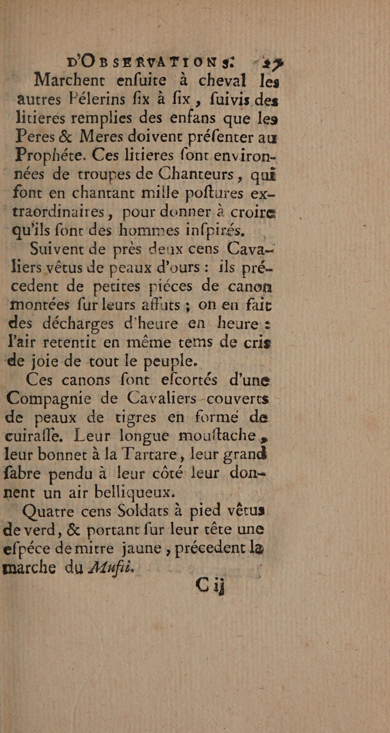Marchent enfuite à cheval les autres Pélerins fix à fix, fuivis des litierés remplies des enfans que les Peres &amp; Meres doivent préfenter au Prophéte. Ces litieres font environ- nées de troupes de Chanteurs, qui font en chantant mille poftures ex- traordinaires, pour donner à croire qu'ils font des hommes infpirés, Suivent de près deux cens Cava- liers vêtus de peaux d'ours: ils pré- cedent de petites piéces de canon montées fur leurs affuts ; on en fait des décharges d'heure en heure : l'air retentit en même tems de cris de joie de tout le peuple. _ Ces canons font efcortés d’une Compagnie de Cavaliers couverts de peaux de tigres en forme de cuirafle, Leur longue mouftache , leur bonnet à la Tartare, leur grand fabre pendu à leur côté leur don- nent un air belliqueux. Quatre cens Soldats à pied vêtus de verd, &amp; portant fur leur tête une efpéce de mitre jaune ; précedent la marche du Amfii | des sf Ci