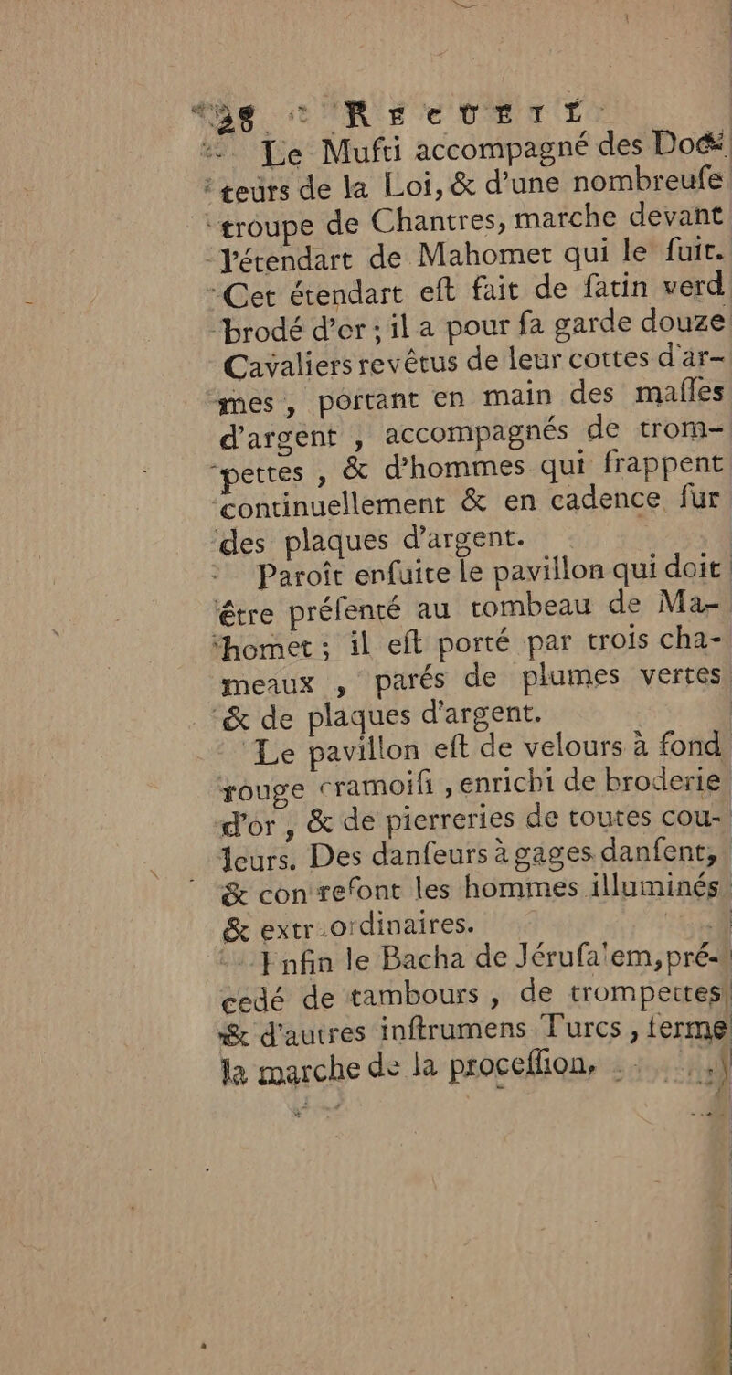 498 CRE UETT: Te Mufti accompagné des Doc“ : teurs de la Loi, &amp; d’une nombreufe ‘troupe de Chantres, marche devant “Yétendart de Mahomet qui le fuir. - Cet érendart eft fait de fatin verd ‘brodé d’or ; il a pour fa garde douze Cavaliers revêrus de leur cortes d'ar- mes, portant en main des malles d'argent , accompagnés de trom- “pettes , &amp; d'hommes qui frappent ‘continuellement &amp; en cadence fur ‘des plaques d'argent. | Paroît enfuice Le pavillon qui doit étre préfenté au rombeau de Ma- “homet : il eft porté par trois cha- meaux , parés de plumes vertes &amp; de plaques d'argent. | ‘Le pavillon eft de velours à fond rouge cramoif , enrichi de broderie, d'or , &amp; de pierreries de toutes cou, Leurs. Des danfeurs à gages danfent,. &amp; con refont les hommes illuminés, &amp; extr.ordinaires. EC Enfin le Bacha de Jérufa'em, pré- cedé de tambours , de trompettes! &amp; d'autres inftrumens Turcs, ferme la marche de la procellion, .: 1 -.4