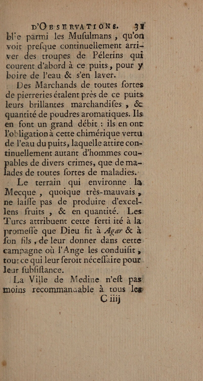 bl'e parmi les Mufulmans , qu'on voit prefque continuellement arri- ver des troupes de Pélerins qui courent d’abord à ce puits, pour y boire de l’eau &amp; s’en laver. Des Marchands de toutes fortes de pierreries étalent près de ce puits leurs brillantes marchandifes , &amp;: quantité de poudres aromatiques. Îls en font un grand débit : 1ls en ont l'obligation à cette chimérique vertu de l’eau du puits, laquelle attire con- tinuellement autant d'hommes cou- pables de divers crimes, que de ma- lades de toutes fortes de maladies. Le terrain qui environne la Mecque , quoique très-mauvais , ne laifle pas de produire d’excel- lens fruits , &amp; en quantité. Les Turcs attribuent cette fertiité à la promefe que Dieu fit à Agar &amp; à fon fils , de leur donner dans cette. campagne où l’Ange les conduifit , tour ce qui leur feroit néceflaire pour leur fubfflance. La Ville de Medine n’eft pas! moins recommanoable à tous Îles Cuij