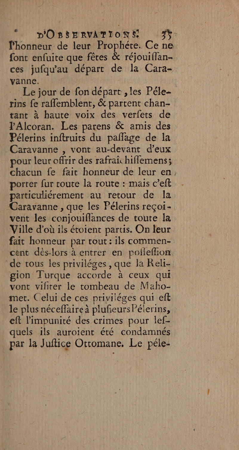 *. pOSSERVAMIONS 3%: l'honneur de leur Prophéte. Ce ne font enfuite que fêtes &amp; réjouiflan- ces jufqu'au départ de la Cara- vanne. Le jour de fon départ , les Péle- rins fe raflemblent, &amp; partent chan- tant à haute voix des verfets de VAlcoran. Les parens &amp; amis des Pélerins inftruits du pañlage de la Caravanne , vont au-devant d’eux pour leur offrir des rafrai hiffemens; chacun fe fait honneur de leur en, porter fur toute la route : mais c’eft particuliérement au retour de la Caravanne , que les Pélerins reçoi- vent les conjouiflances de toute la Ville d’où ils étoient partis. On leur fait honneur par tout: ils commen- cent dès-lors à entrer en poileflion de tous les priviléges , que la Reli- gion Turque accorde à ceux qui vont viliter le tombeau de Maho- met. Celui de ces priviléges qui eft le plus néceffaire à pluñeursPéierins, eft l'impunité des crimes pour lef- quels ils auroient été condamnés par la Juftice Ottomane. Le péle-