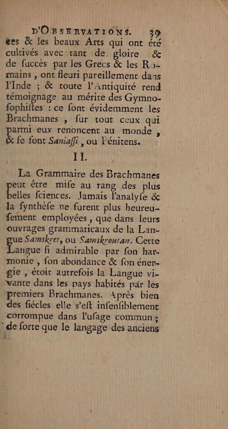 @es &amp; les beaux Arts qui ont été cultivés avec tant de gloire &amp; de fucces par les Grecs &amp; les R2 mains , ont fleuri pareïillement dans inde ; &amp; route l'Antiquité rend témoignage au mérite des Gymno- fophiftes : ce font évidemment les Brachmanes , fur tout ceux qui parmi eux renoncent au monde | &amp; fe font Saxiaffi , ou Fénitens. IL La Grammaire des Brachmanes peut être mife au rang des plus elles fciences. Jamais l'analyle &amp; la fynthèfe ne furent plus heureu- fementr employées , que dans leurs ouvrages grammaticaux de la Lan- gue Samskrer, ou Samskrontan. Certe Langue fi admirable par fon har- monie , fon abondance &amp; fon éner- gie , étoit autrefois la Langue vi- vante dans les pays habités par les premiers Brachmanes. Après bien des fiécles elle s’eft infenfiblement corrompue dans l'ufage commun: de forte que le langage des anciens #