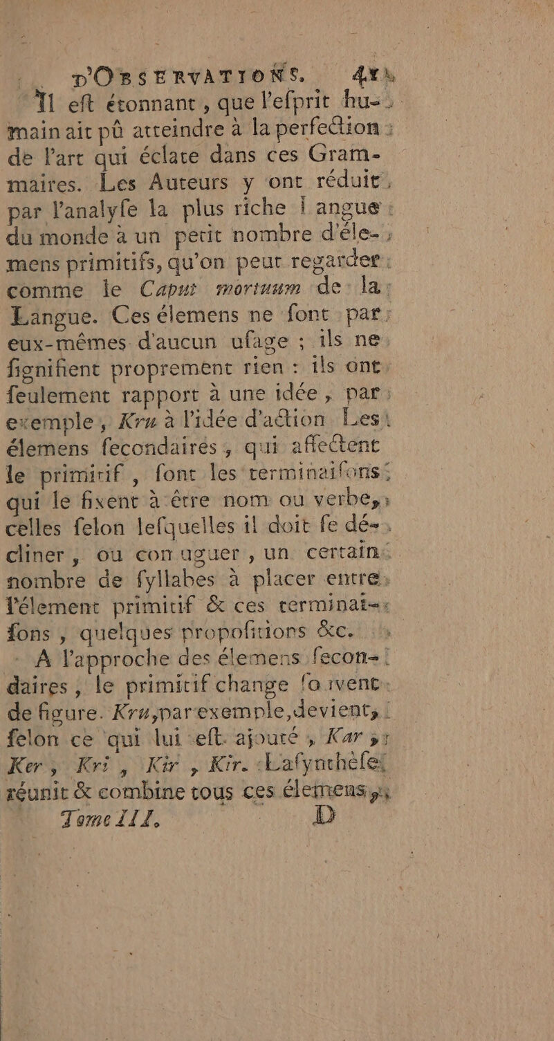 T1 eft étonnant, que l’efprit hu: main aic pô atteindre à la perfection : de l’art qui éclate dans ces Gram- maires. Les Auteurs y ont réduit, par l’analyfe la plus riche | angue : du monde à un petit nombre d’éle- mens primitifs, qu'on peut regarder: comme le Capui mortuum de: la: Laängue. Ces élemens ne font par: eux-mêmes d'aucun ufage ; ils ne fignifient proprement rien : ils ont feulement rapport à une idée, par: exemple, Kru à l'idée d'aétion Les: élemens fecondairés, qui affectent le primirif , font les rerminaifons: qui le fixent à être nom ou verbe, celles felon lefquelles il doit fe dé+. cliner, ou comuguer , un certain. nombre de fyllabes à placer entre; lélement primitif &amp; ces rerminat-: fons } quelques propoñtions &amp;c. - À l'approche des élemens fecon-: daires , Le primitif change fo vent. de figure. Kr#,parexempnle,devient, : felon ce qui lui eft. ajouré , Kar ss Ker, Kri, Kir , Kir. :Lalynchèfe: réunit &amp; combine tous ces élemens,x N TomcllZ. LL