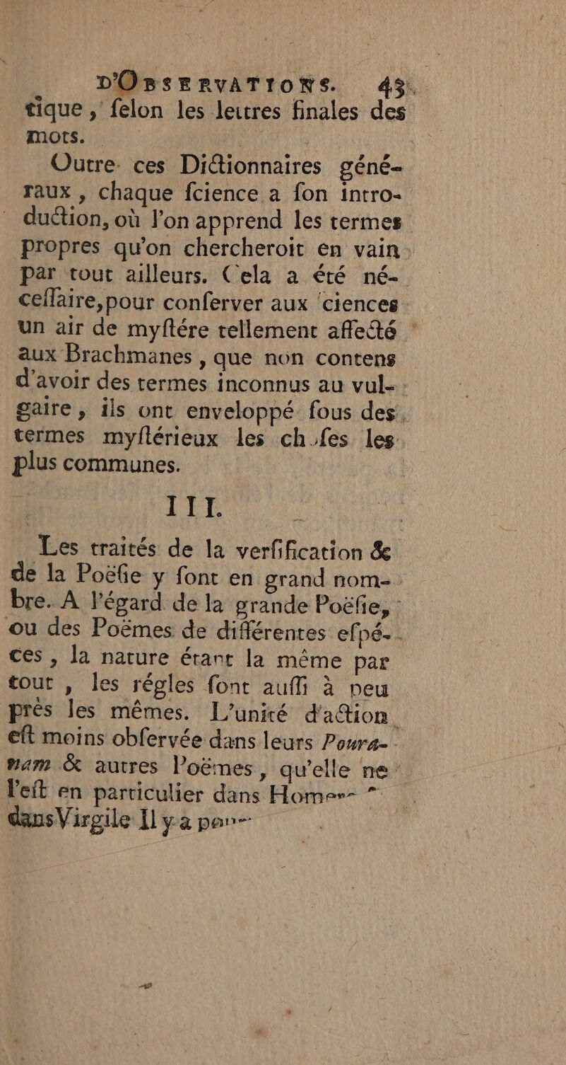 tique , felon les leitres finales des mots. | Outre. ces Dictionnaires géné- raux , chaque fcience a fon intro- duétion, où l'on apprend les termes propres qu'on chercheroit en vain. Par tout ailleurs. Cela à été né- ceflaire,pour conferver aux ‘ciences un air de myftére tellement affledé : aux Brachmanes , que non contens d’avoir des termes inconnus au vul- gaire, ils ont enveloppé fous des, termes myflérieux les ch.fes les plus communes. x 7 A Les traités de la verfification &amp; de la Poëfe y font en grand nom- bre. À l'égard de la grande Poëfe, : ou des Poëmes de différentes efpé.. ces, la nature étant la même par tout , les régles font aufli à peu prés les mêmes. L'unité d'aion eft moins obfervée dans leurs Pour. “am &amp; autres l’oëmes, qu’elle ne: leit en particulier dans Homer- wi dansVirgile Il yaparn—