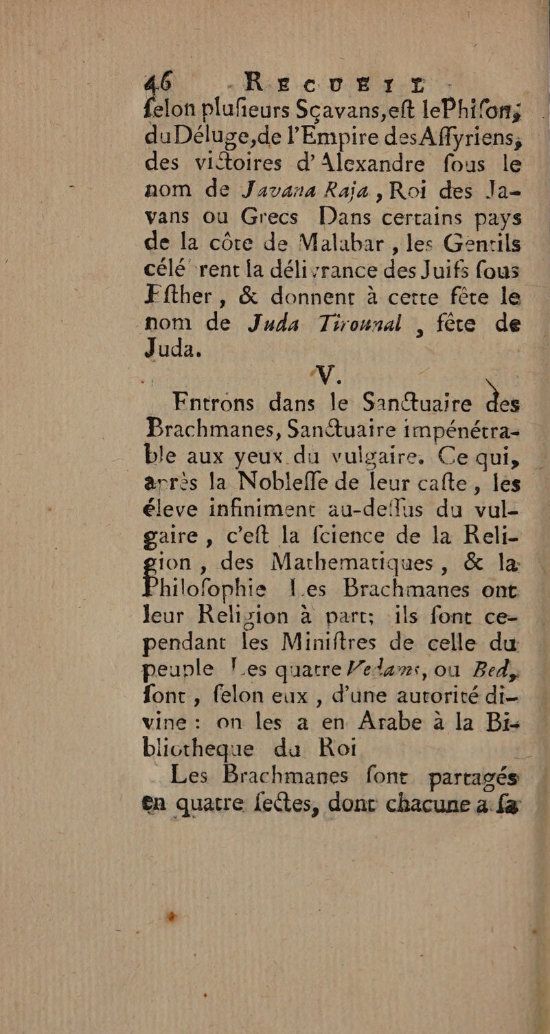 du Déluge,de l’Empire des Affyriens, des victoires d’Alexandre fous le nom de Javana Raja , Roi des Ja- vans ou Grecs Dans certains pays de la côte de Malabar , les Gentils célé ‘rent la délivrance des Juifs fous Ffther, &amp; donnent à certe fête le nom de Juda Tirounal , fête de Juda. V Entrons dans le Sanctuaire des Brachmanes, Santuaire impénétra- ble aux yeux du vulgaire, Ce qui, _ àrrès la Nobleffe de leur cafte, les éleve infiniment au-deflus du vul- gaire , c’eft la fcience de la Reli- ion , des Mathematiques, &amp; la: Philotaphie Les Brachmanes ont Jeur Relision à part; ils font ce- pendant les Miniftres de celle du peuple les quatre Vedans, ou Bed, font , felon eux , d’une autorité di- vine: on les a en Arabe à la Bi- blictheque du Roi Les Brachmanes font partagés