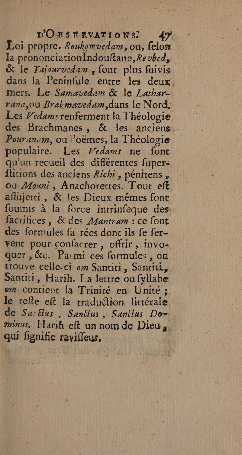 Loi propre. Roukovvedam, où, felon la prononciationIndouftane, Revbed, &amp; le Tajourvedam , font plus fuivis dans la Peninfule entre les deux. mers. Le Samavedam &amp; le Lathar- rana, Où Brakmavedam,dans le Nord; Les Fedams renferment la Théologie des Brachmanes , &amp; les anciens: Pouran:m, où Poëmes, la Théologie populaire. Les Vedams ne font qu'un recueil des différentes fuper&lt;. flitions des anciens Richi, pénitens , Où AMouni , Anachorettes. Tout eft aflujerti, &amp; les Dieux mêmes font foumis à la force inrrinfeque des: facrihices , &amp; des Atantram : ce font des formules fa rées dont ils fe fer- vent pour confacrer , offrir, Invo- quer , &amp;c. Paimi ces formules, on trouve celle-ci om Santiti, Santiti, Santiti, Harih. La lettre ou fyllabe om Contient la Trinité en Unité ; le refte eft la traduttion littérale de Sarélus , Sanctus, Santlus Do. minus, Har:h eft un nom de Dieu, qui fignifie ravifleur.