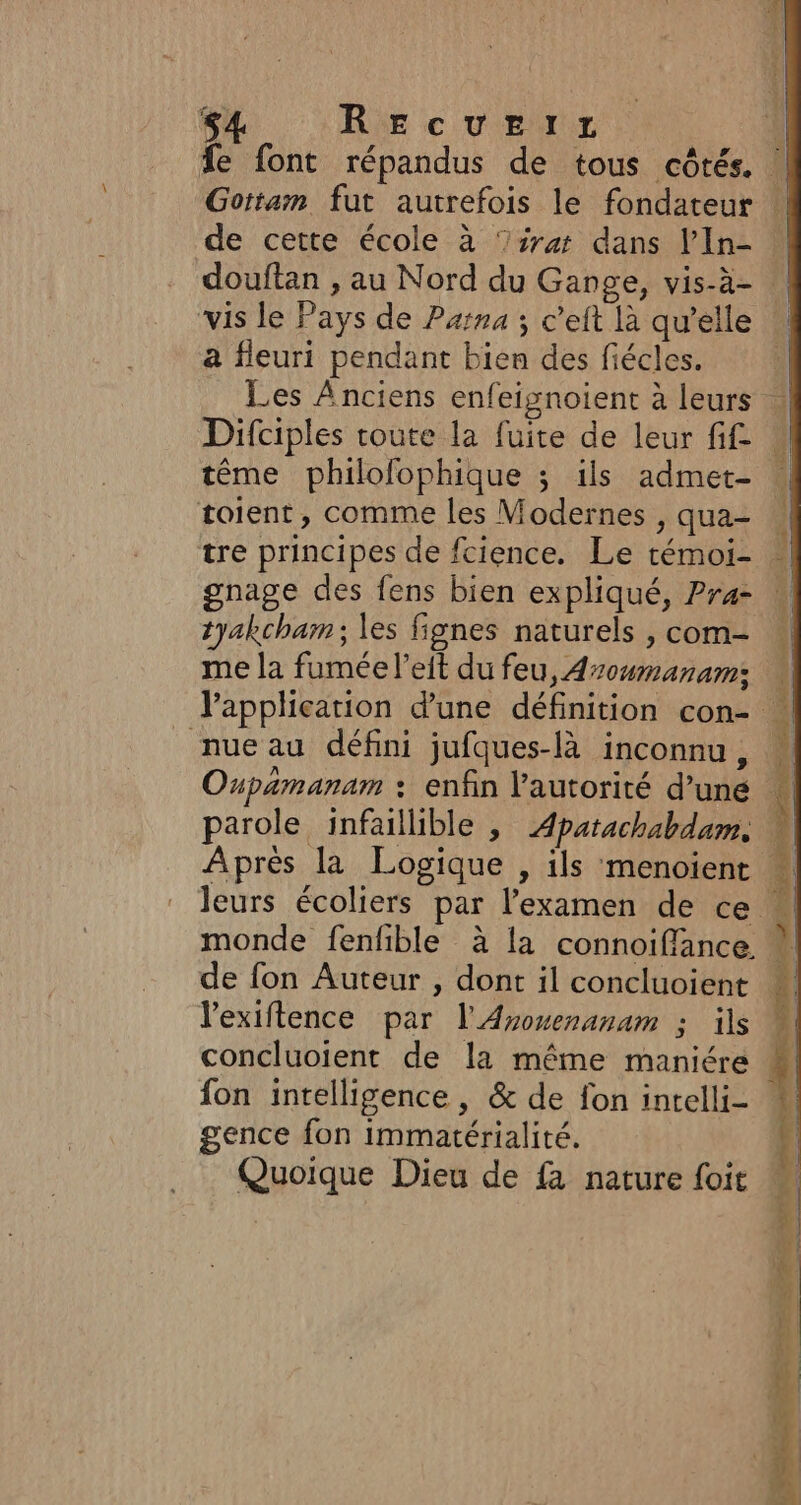 s4 REcuezEirz vis le Pays de Parna 3 c’eit là qu’elle a fleuri pendant bien des fiécles. Les Anciens enfeignoient à leurs tême philolophique ; ils admet- toient, comme les Modernes , qua- tre principes de fcience. Le témoi- gnage des fens bien expliqué, Pra- tyakcham ; es fignes naturels , com- me la fumée l’eit du feu, Azoumanam: nue au défini jufques-là inconnu, Oupamanam : enfin l'autorité d’une parole infaillible , Apatachabdum, Après la Logique , ils menoient monde fenfible à la connoiflance. de fon Auteur , dont il concluoient l'exiftence par l'Avosenanam ; ils concluoient de la même maniére fon intelligence, &amp; de fon intelli- gence fon immatérialité. Quoique Dieu de fa nature foit RAR ERGA BST Sd Ge does DRE RS rame andere Gel Se