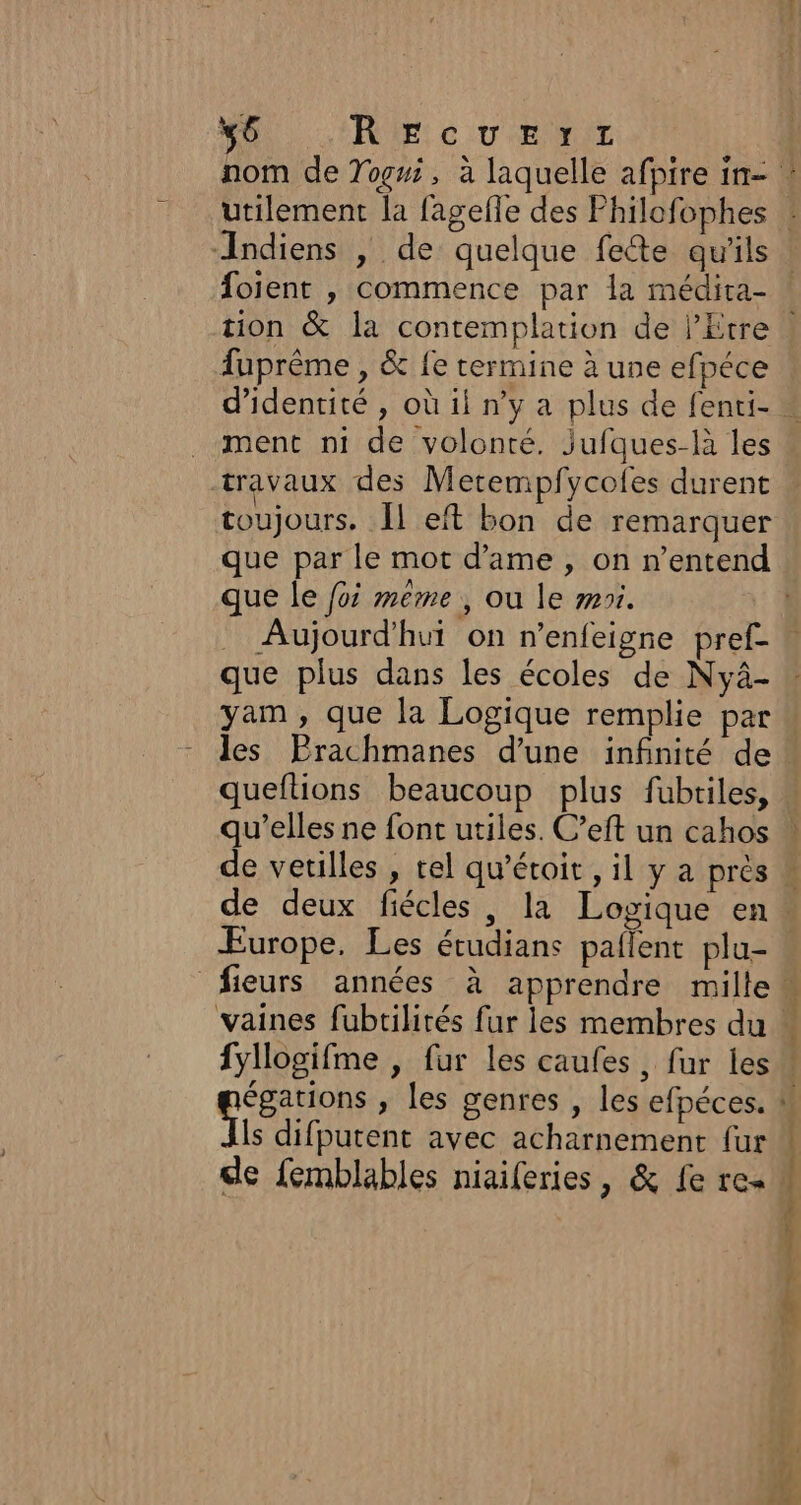 ÿ6 RE: CU ENT nom de Togni, à laquelle afpire in- : utilement la fagefle des Philofophes : Indiens | de quelque fete qu'ils ! foient , commence par la médira- tion &amp; la contemplation de l’Etre | fuprême , &amp; fe termine à une efpéce d'identité , où il n’y a plus de fenti- « ment ni de volonté. jufques-là les travaux des Metempfycoles durent toujours. Îl eft bon de remarquer que par le mot d’'ame , on n'entend que le foi meme , ou le moi. : Aujourd'hui on n’enfeigre pref- que plus dans les écoles de Nyà- yam, que la Logique remplie par  les Erachmanes d’une infinité de! queftions beaucoup plus fubtiles, . qu’elles ne font utiles. C’eft un cahos | de vetilles , rel qu’étoit , il y a près M de deux fiécles , la Logique en. Europe. Les étudians pañlent plu- . fieurs années à apprendre mille vaines fubtilités fur les membres du » fyllogifme , fur les caufes, fur les” égations , les genres , les efpéces. ! Vis difputent avec acharnement fur “ de femblables niaiferies, &amp; fe re« # |