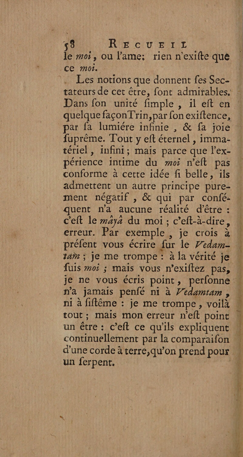 53 RECUEIL le 05, ou l'ame: rien n’exifte que ce m01. . Les notions que donnent fes Sec- Dans fon unité fimple , il eft en quelque façonTrin,par fonexiftence, par fa lumiére infinie , &amp; fa joie fuprême. Tout y eft éternel , imma- tériel, infini; mais parce que l’ex- périence intime du #05 neft pas conforme à cette idée fi belle, ils admettent un autre principe pure- ment négatif , &amp; qui par confé- quent n'a aucune réalité d’être : c'eft le 474 du moi; c’eft-à-dire, erreur. Par exemple , je crois à préfent vous écrire fur le Fedam- tai ; je me trompe : à la vérité je fuis #05 ; mais vous n’exiftez pas, na jamais penfé ni à Yedamtam , ni à fiflême : je me trompe, voilà tout; mais mon erreur n'eft point un étre : c’eft ce qu’ils expliquent continuellement par la comparaifon d’une corde à terre,qu’on prend pour un ferpent, Ne gén