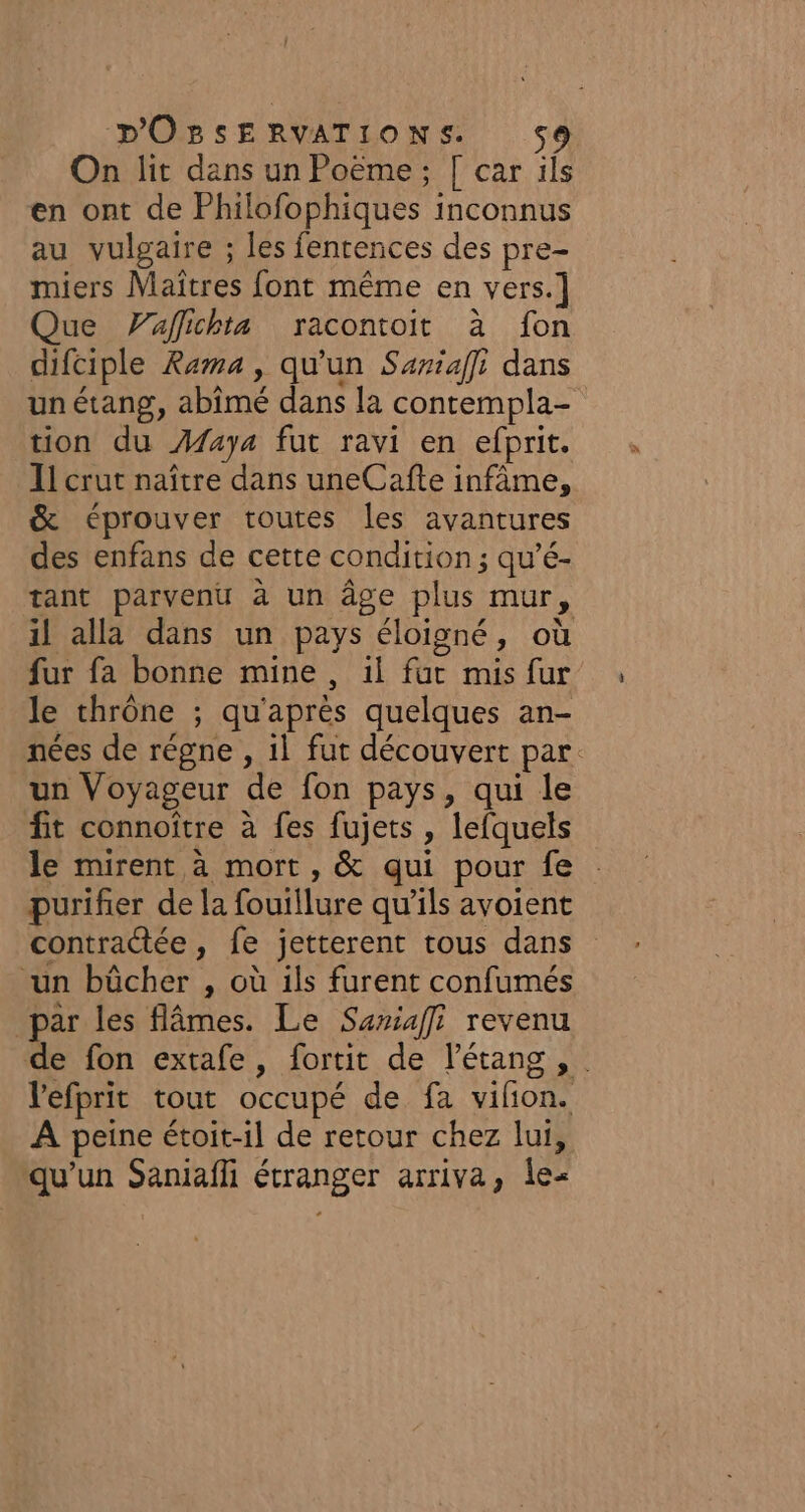 On lit dans un Poëme ; [ car ils en ont de Philofophiques inconnus au vulgaire ; les fenrences des pre- miers Maîtres font même en vers.] Que Vaflichta racontoit à fon difciple Rama, qu'un Sariaffi dans un étang, abimé dans la contempla- tion du Æfaya fut ravi en efprit. Il crut naître dans uneCafte infâme, &amp; éprouver toutes les avantures des enfans de cette condition ; qu’é- tant parvenu à un âge plus mur, il alla dans un pays éloigné, où fur fa bonne mine , il fut mis fur le thrône ; qu'après quelques an- nées de régne , 1l fut découvert par. un Voyageur de fon pays, qui le fit connoître à fes fujets , lefquels le mirent à mort , &amp; qui pour fe purifier de la fouillure qu'ils avoient contractée, fe jetterent tous dans un bûcher , où ils furent confumés par les flâmes. Le Sariafff revenu de fon extafe, fortit de l'étang , . l'efprit tout occupé de fa vifon. À peine étoit-il de retour chez lui, qu'un Saniaffi étranger arriva, Îe-