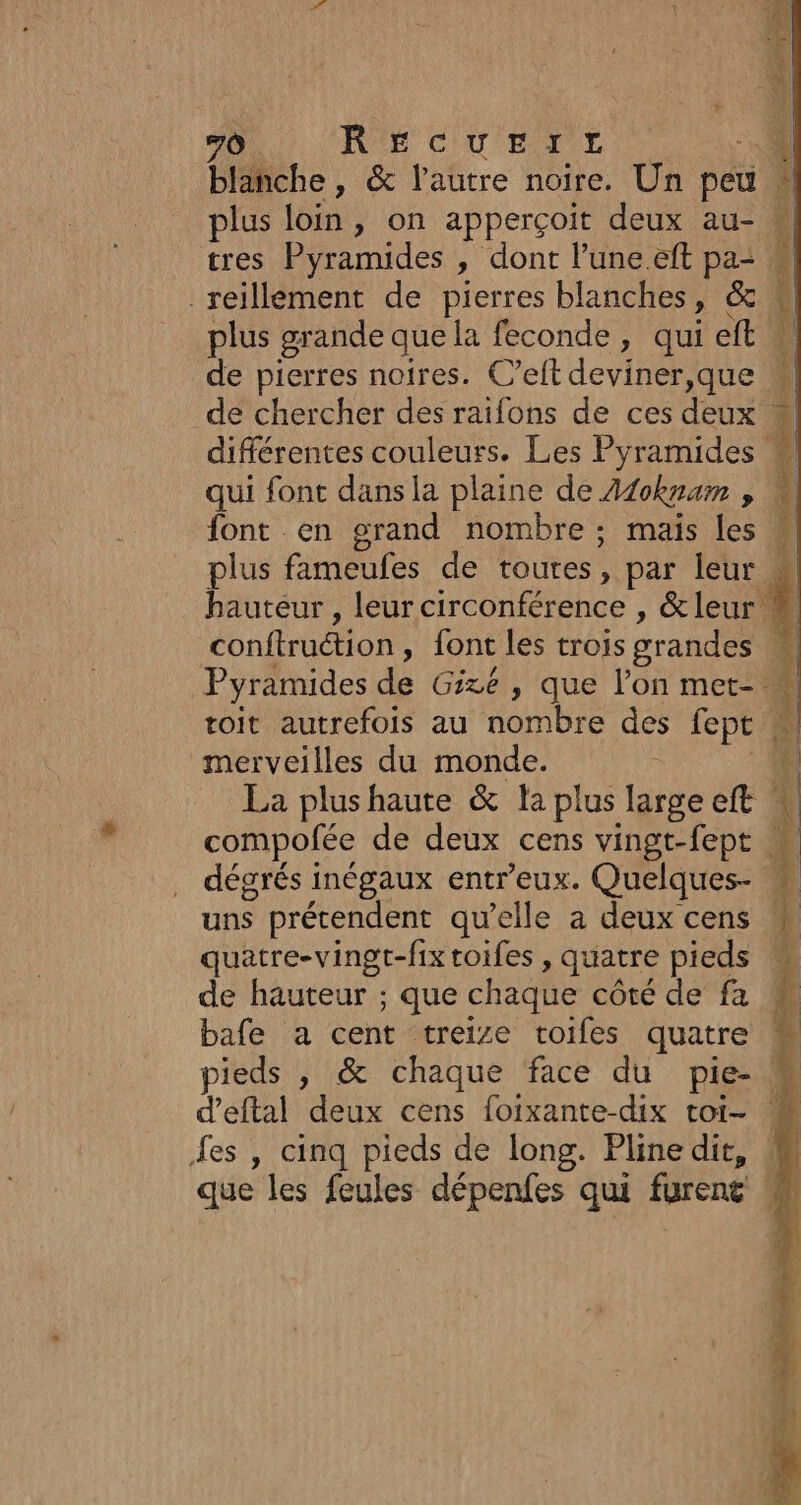 Ô RE CU eTE blanche, &amp; l’autre noire. Un pet | plus loin, on apperçoit deux au- _reillément de pierres blanches, &amp; | plus grande que la feconde, qui eft » de pierres noires. C’eft deviner,que de chercher des raifons de ces deux. différentes couleurs. Les Pyramides qui font dans la plaine de 440knam , font en grand nombre : mais les hauteur , leur circonférence , &amp; leur toit autrefois au nombre des lept merveilles du monde. La plushaute &amp; la plus large À quatre-vingt-fixtoifes , quatre pieds » bafe a cent treize toifes quatre es , cinq pieds de long. Pline dit, que les feules dépenfes qui furent À Re ES CE Be nai: “tés