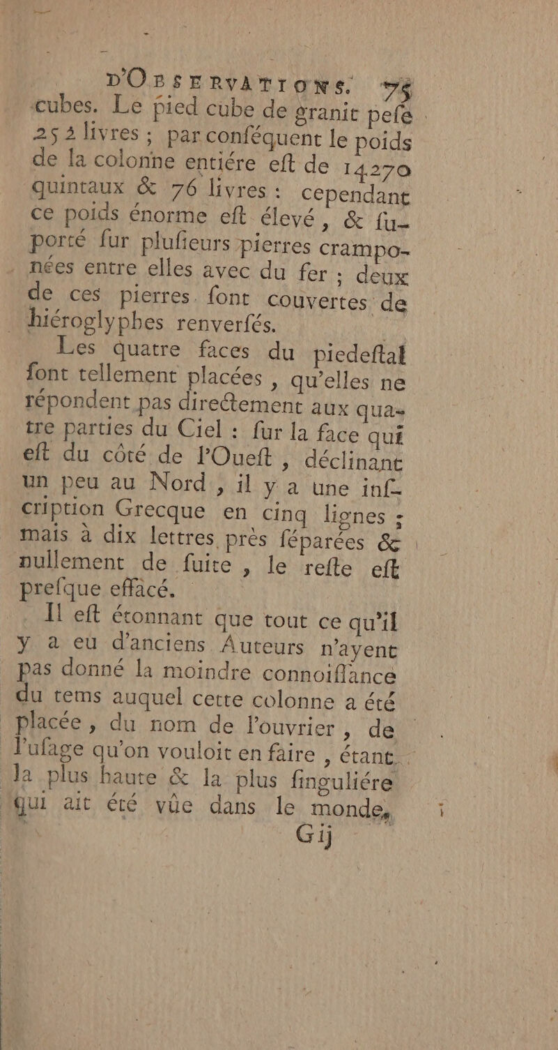 - DOBsERvATrOoNsS. va cubes. Le pied cube de granie pefe : 25 2 livres ; par conféquent le poids de la colonne entiére eft de 14270 quintaux &amp; 76 livres : cependant Ce poids énorme eft élevé 1 (ue porté fur plufieurs pierres crampo- nées entre elles avec du fer ;: deux de ces pierres. font couvertes de hiéroglyphes renverfés. | Les quatre faces du piedeftal font tellement placées , qu’elles ne répondent pas diretement aux qua tre parties du Ciel : fur la Ace qué eft du côté de l'Oueft , déclinant un peu au Nord, il y a une inf Cription Grecque en cinq lignes ; mais à dix lettres près féparées &amp; : nullement de fuite , le refte eft prefque effacé. eft étonnant que tout ce qu'il y a eu d'anciens Auteurs n’ayent pas donné la moindre connoiflance du tems auquel cette colonne a été | placée, du nom de l’ouvrier ; de F'ufage qu’on vouloit en faire , étant, la plus haute &amp; la plus fnguliére qui ait éré vûe dans le monde, Gi