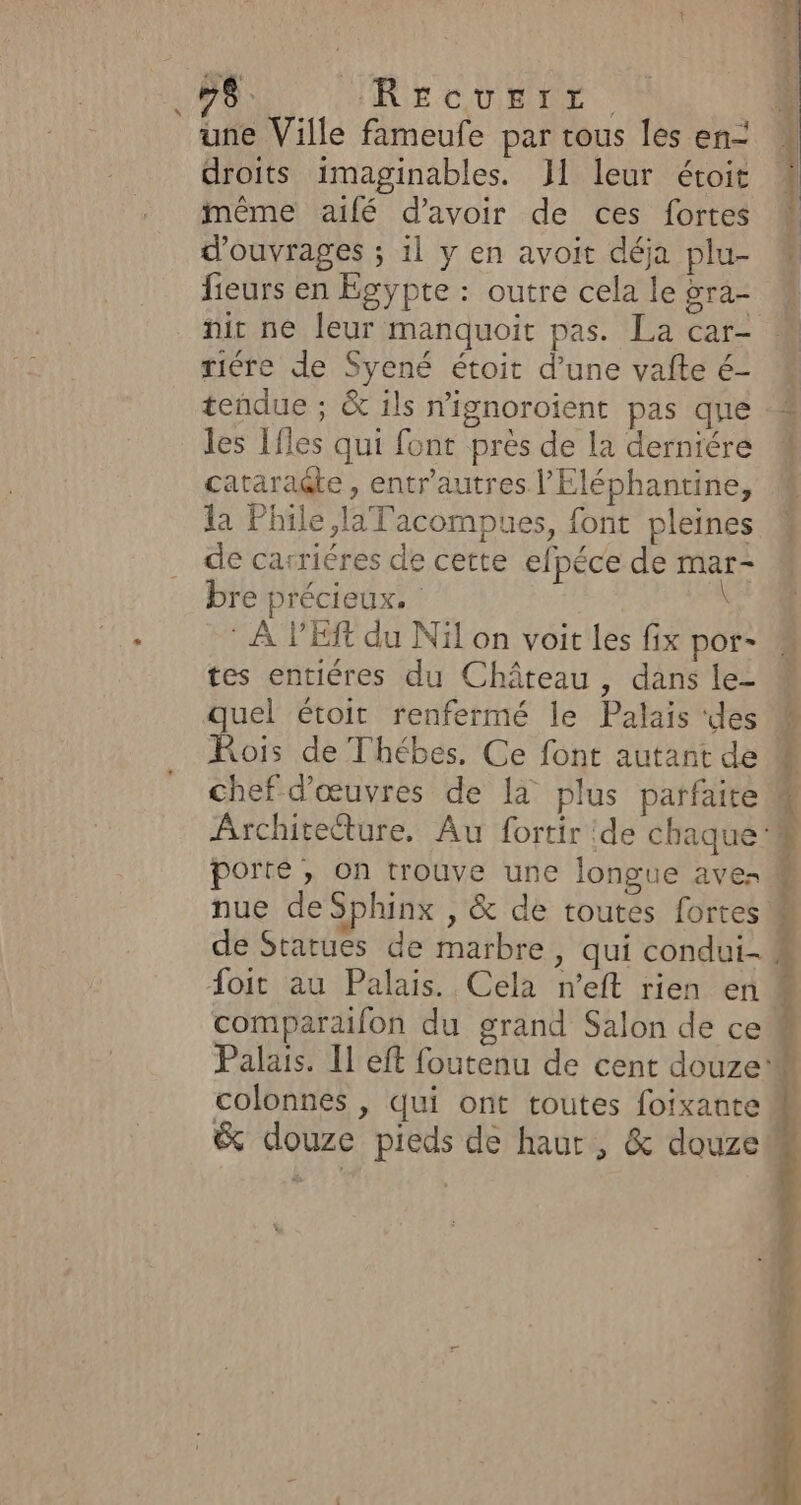 “ 7 RE CUBE: une Ville fameufe par tous les en- droits imaginables. J1 leur étoit 4 même aîfé d’avoir de ces fortes i d'ouvrages ; 1l y en avoit déja plu- M fieurs en Egypte : outre cela le gra- nir ne leur manquoit pas. La car- riére de Syené étoit d’une vafte é- teñdue ; &amp; ils n'ignoroient pas que les 1fles qui font près de la derniére cataragte , entr'autres l’Eléphantine, la Phile,laTacompues, font pleines de carriéres de cette efpéce de mar- bre précieux. | \ * À PES du Nil on voit les fix por- M tes entiéres du Château, dans le- quel étoit renfermé le Palais ‘des ÿ Fois de Thébes. Ce font autant de | chef d'œuvres de la plus parfaite Architeëture. Au fortir de chaque porte , on trouve une longue ave: M nue de Sphinx , &amp; de toutes fortes M ; *. 4 de Statues de marbre, qui condui- À FA foit au Palais. Cela n’eft rien en. comparafon du grand Salon de ce“ Palais. Il eft foutenu de cent douze: colonnes |, qui ont toutes foixante &amp; douze pieds de haur, &amp; douze ÿ