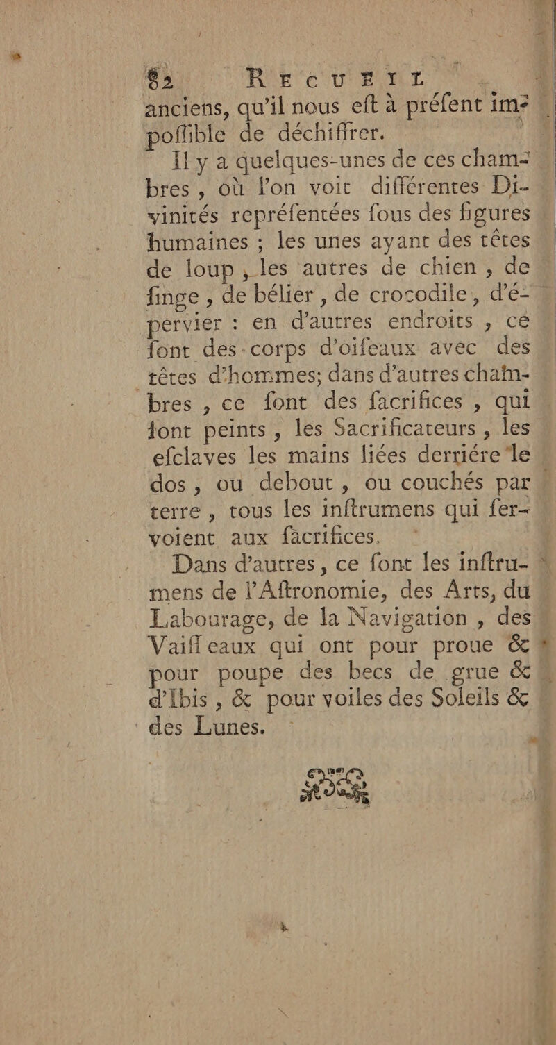 poñlible de déchifirer. Il y a quelques-unes de ces cham- bres , où l’on voit différentes Di- vinités repréfentées fous des figures humaines ; les unes ayant des crêtes de loup, les autres de chien, de pervier : en d’autres endroits , ce font des-corps d’oifeaux avec des têtes d'hommes; dans d’autres chatn- bres , ce font des facrifices , qui ont peints, les Sacrificateurs , les efclaves les mains liées derriére‘le terre , tous les inftrumens qui fer- voient aux facrifices. Dans d’autres, ce font les inftru- mens de l’Aftronomie, des Arts, du Labourage, de la Navigation , des Vaif eaux qui ont pour proue &amp; pour poupe des becs de grue &amp; d'Ibis, &amp; pour voiles des Soleils &amp; des Lunes. L FES &gt; bis are