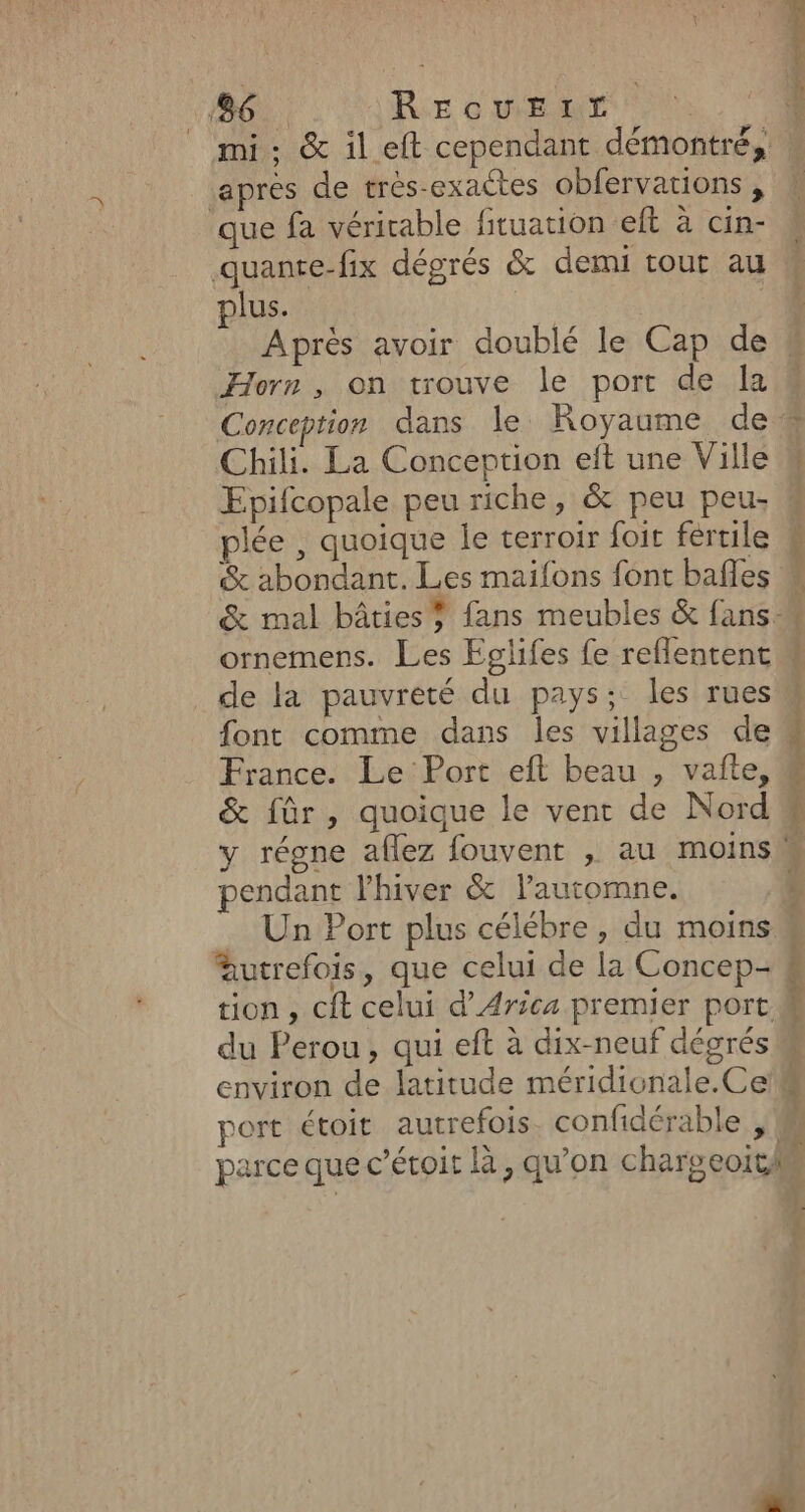 186. REcvErT | _ mi: &amp; il eft cependant démontré, apres de trés-exactes obfervations, que fa véricable fituation eft à cin- quanre-fix dégrés &amp; demi tout au plus. Horn, on trouve le port de la Conception dans le Royaume de Chili. La Conception et une Ville Epifcopale peu riche, &amp; peu peu plée , quoique le terroir foit fértile &amp; abondant. Les maifons font bafles L | ornemens. Les Eglifes fe reflentent de la pauvreté du pays; les rues font comme dans les villages de France. Le Port eft beau , vafte, &amp; für, quoique le vent de Nord pendant l'hiver &amp; lautomne. Un Port plus célébre , du moins autrefois, que celui de la Concep- tion, cit celui d’Arica premier port du Perou, qui eft à dix-neuf dégrés environ de latitude méridicnale.Ce +