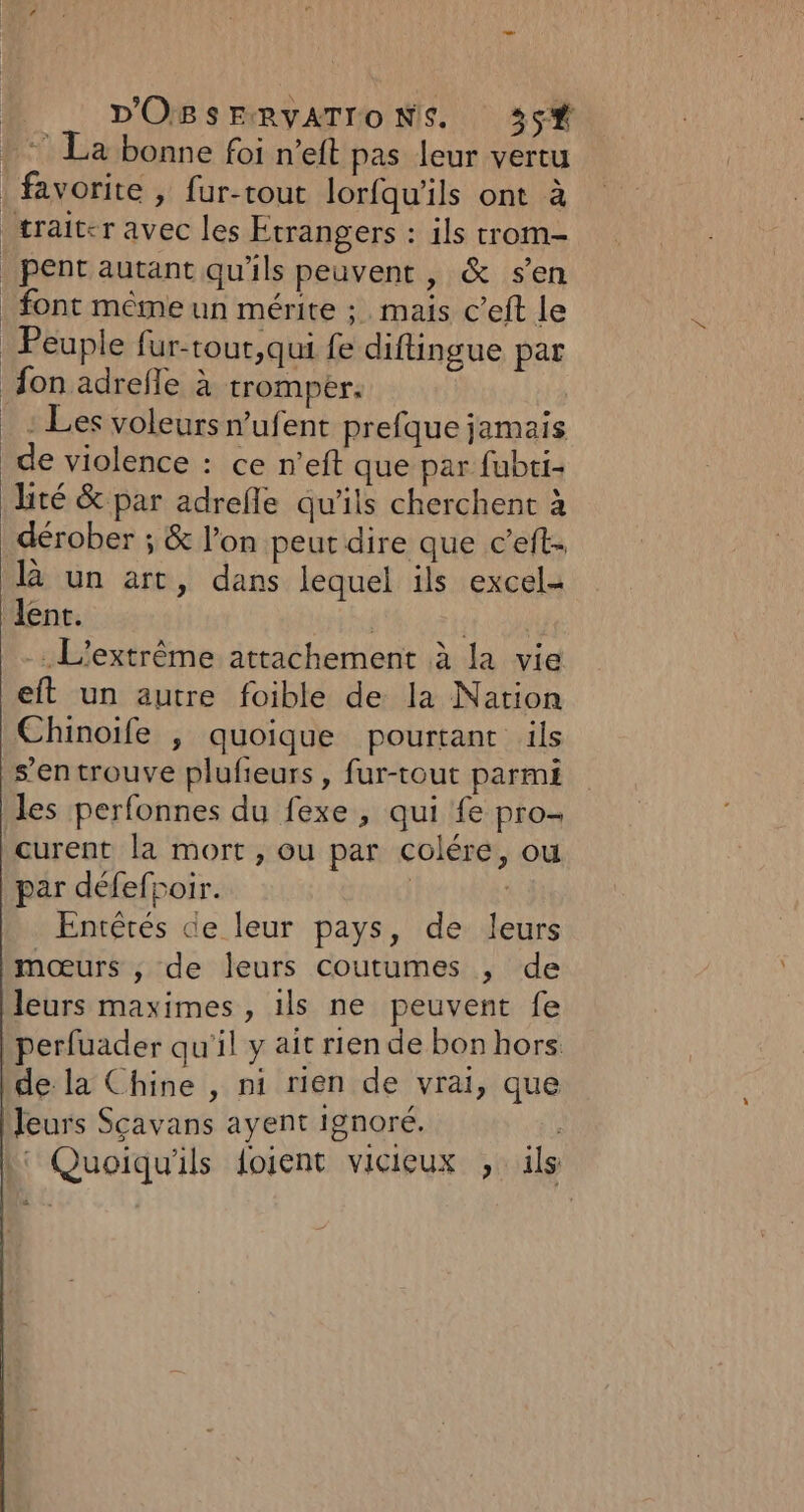 La bonne foi n’eft pas leur vertu favorite , fur-rout lorfqu'ils ont à pent autant qu'ils peuvent , &amp; sen font même un mérite ; mais c’eft le Peuple fur-tour,qui fe diftingue par : Les voleurs n’ufent prefque jamais lité &amp; par adrefle qu'ils cherchent à dérober ; &amp; l’on peut dire que c’eft l un art, dans lequel ils excel- - L'extrême attachement à la vie eft un autre foible de la Nation Chinoife , quoique pourtant ils s’en trouve plufieurs, fur-tout parmi les perfonnes du fexe , qui fe pro- curent la mort , ou par colére, ou par défefpoir. | | Entêtés de leur pays, de leurs mœurs , de leurs coutumes , de leurs maximes , ils ne peuvent fe perfuader qu'il y ait rien de bon hors. de la Chine , ni rien de vrai, que leurs Scavans ayent ignoré. 4 |‘ Quoiqu'ils foient vicieux , ils