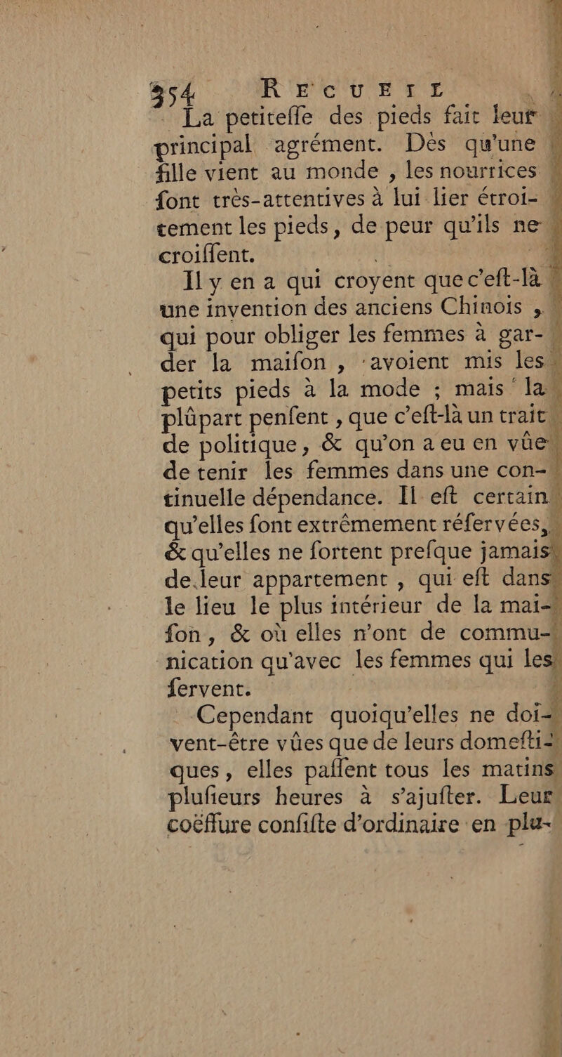 ie à ct ON le + 354 R'ECUETTL L ” La petitefle des pieds fait teur » principal agrément. Dès qu’une k fille vient au monde , les nourrices 4 font très-attentives à lui lier étroi- « tement les pieds, de peur qu'ils new croiflent. H: di Il y en a qui croyent que c’eft-là « une invention des anciens Chinois , M qui pour obliger les femmes à gar- ; der la maifon , ‘avoient mis les” petits pieds à la mode ; mais law plûpart penfent , que c’eft-là un trait de politique, &amp; qu'onaeuen ve detenir les femmes dans une con- tinuelle dépendance. Il eft certain qu’elles font extrêmement réfervées &amp; qu’elles ne fortent prefque jamais de.leur appartement , qui eft dans le lieu le plus intérieur de la mai-# fon, &amp; où elles mont de commu# nication qu'avec les femmes qui lesh fervent. 1 Cependant quoiqu'’elles ne doi vent-être vûes que de leurs domefti=# ques, elles pallent tous les matins plufieurs heures à s’ajufter. Leur” coëflure confifte d’ordinaire en plu- | 1