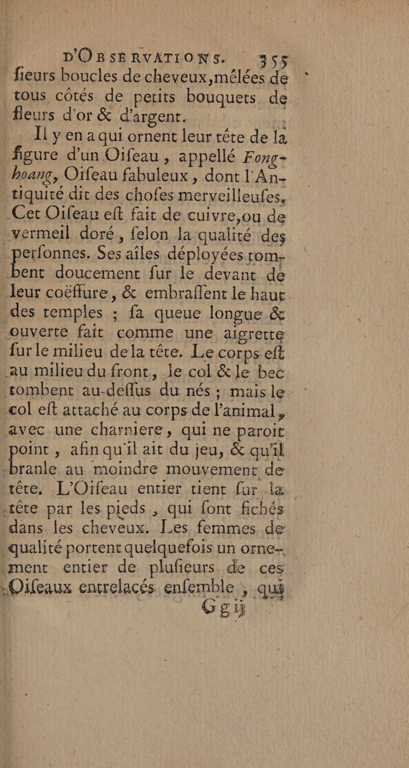 fieurs boucles de cheveux,mélées de tous, côtés de petits bouquets. de fieurs d'or &amp; d'argent. hs Il y en a qui ornent leur tête de la figure d’un Oifeau , appellé Fong- | hoang, Orfeau fabuleux , dont l'An- tiquité dit des chofes merveilleufes, Cet Oifeau eft fait de cuivre,ou de vermeil doré, felon la qualité des _perfonnes. Ses aîles déployées rom. Pre doucement fur le deyant de leur coëffure , &amp; embraffent le haut _des temples ; fa queue longue &amp; ouverte fait comme une aigrette fur le milieu dela tête. Le corps eft au milieu du front, le col &amp;le bec tombent au-deflus du nés ; mais le col eft attaché au corps de l'animal, avec une charniere, qui ne paroit point , afin qu'il ait du jeu, &amp; qu'il branle au moindre mouvement de rêre. .L'Oifeau entier tient fur... tête par les pieds , qui font fichés dans les cheveux. Les femmes de qualité portent quelquefois un orne. ment entier de plufñeurs de ces LOifeaux encrelacés. ele) qué FU NI