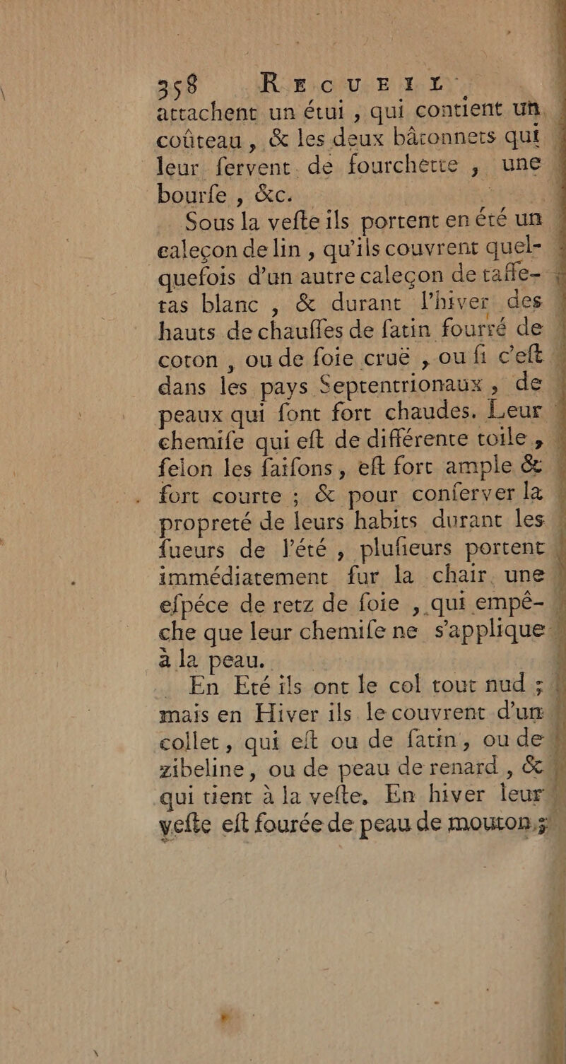 acrachent un étui , qui contient uñ. coûteau , &amp; les deux bâconnets qui ! leur fervent. de fourchette , une bourfe , &amp;c. | à 4 Sous la vefteils portent en été un , galeçon delin , qu'ils couvrent quel- « quefois d’un autre caleçon de tafle- tas blanc , &amp; durant l’hiver des 4 hauts de chaufles de fatin fourré de coton , ou de foie cruë , ou fi c'eft # dans les pays Septentrionaux, de N peaux qui font fort chaudes. Leur | chemife qui eft de différente toile, ! feion les faifons, eft fort ample &amp; ! fort courte ; &amp; pour conferver Ke ! propreté de leurs habits durant les # fueurs de lété , pluñeurs portent immédiatement fur la chair. une efpéce de retz de foie , qui empé- che que leur chemife ne s'applique à la peau. En Eté ils ont le col tout nud ; 4 mais en Hiver ils lecouvrent d'u M collet, qui eft ou de fatin, ou de# zibeline, ou de peau de renard , &amp;m qui tient à la vefte, En hiver leur vefte eft fourée de peau de mouton,;n