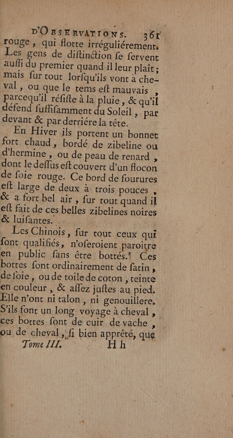 rouge, qui flotte irréguliérement, Les gens de diflin&amp;ion fe fervent aufli du premier quand il leur plaît ; mais fur tout lorfqu'ils vont à che val, ou que le tems eft mauvais K parcequ'il réfifte à la pluie, &amp; qu'il - défend fuffifamment du Soleil » par devant &amp; par derriére la tête. _ En Hiver ils portent un bonnet fort chaud, bordé de zibeline ou d’hermine , ou de peau de renard , dont le deffus eft couvert d’un flocon de foie rouge. Ce bord de fourures eft large de deux à trois pouces , &amp; à fort bel air » {ur tout quand il eft fair de ces belles zibelines noires &amp; luifantes. Les Chinois, fur tout ceux qui font qualifiés, n’oferoient Paroître en public fans être bottés1 Ces bottes font ordinairement de fatin i deloie, ou de toile de coton , teinte en couleur , &amp; aflez juftes au pied. Elle n’ont ni talon, ni genouillere, S’ils font un long voyage à cheval , ces bottes font de cuir de vache, ou de cheval &gt;, bien apprêté, que Tome ZIZ, HR