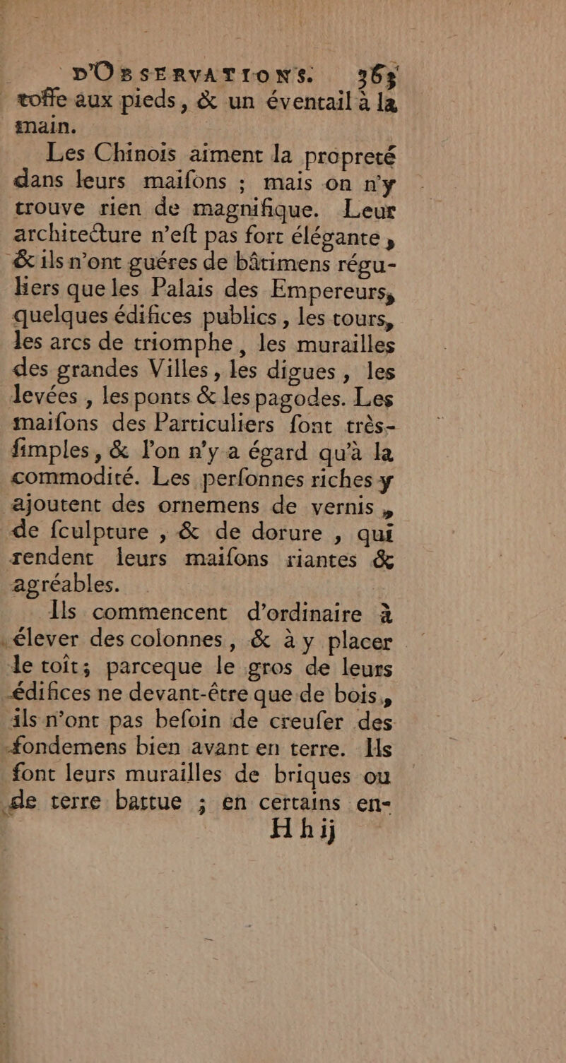 | toffe aux pieds, &amp; un éventail à la main. Les Chinois aiment la propreté dans leurs maifons ; mais on n'y trouve rien de magnifique. Leur architecture n’eft pas fort élégante , &amp; ils n’ont guéres de bâtimens régu- Bers queles Palais des Empereurs, quelques édifices publics, les tours, les arcs de triomphe, les murailles des grandes Villes, les digues, les levées , Les ponts &amp; les pagodes. Les maifons des Particuliers font très- fimples, &amp; lon n’y a égard qu'à la commodité. Les perfonnes riches y ajoutent des ornemens de vernis , de fculpture , &amp; de dorure , qui rendent leurs maifons riantes &amp; agréables. Ils commencent d'ordinaire à élever des colonnes, &amp; à y placer le roit; parceque le gros de leurs édifices ne devant-être que de bois, ils n’ont pas befoin de creufer des -fondemens bien avant en terre. Ils font leurs murailles de briques ou de terre battue ; en certains en- Hhij