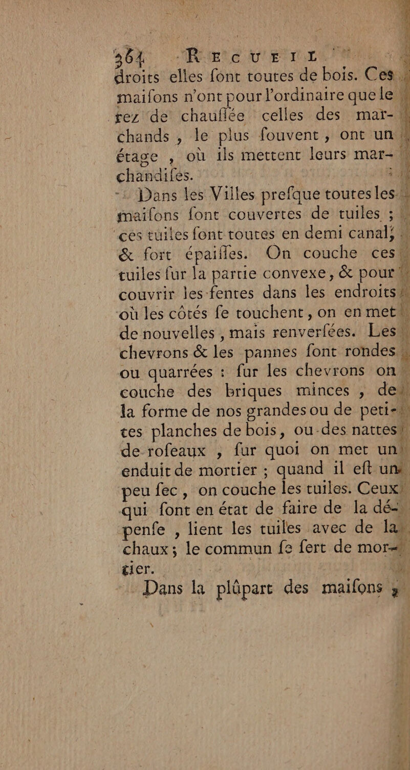 SOA ÉCRIS VESTE PEN droits elles font toures de bois. Ces. maifons n’ont pour l'ordinaire que le w rez de chauflée celles des mar-W chands , le plus fouvent, ont un! étage , où ils mettent leurs mar- M chandifes. : - Dans les Villes prefque toutesles w mailons font couvertes de tuiles ; ‘ces tuiles font toutes en demi canal,  &amp; fort épaifñles. On couche cesk tuiles fur la partie convexe, &amp; pourk couvrir les fentes dans les endroits ‘où les côtés fe couchent, on enmeth de nouvelles , mais renverfées. Lesw chevrons &amp; les pannes font rondes # ou quarrées : fur les chevrons on couche des briques minces , de la forme de nos grandes ou de peti-h tes planches de bois, ou-des nattesh de rofeaux , fur quoi on met unh enduit de mortier ; quand il eft un® peu fec, on couche les tuiles. Ceuxh qui font en état de faire de la dé penfe , lient les tuiles avec de lan chaux ; le commun fe fert de mor tier. ; € Dans la plûpart des mailons y”