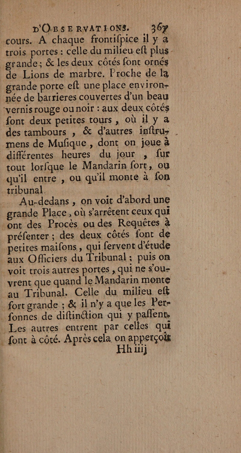 cours. À chaque frontifpice il y a trois, portes : celle du milieu eft plus - grande; &amp; les deux côtés font ornés de Lions de marbre. Proche de la rande porte eft une place environ née de barrieres couvertes d’un beau vernis rouge ou noir : aux deux côtés font deux petites tours , où H y a des tambours , &amp; d’autres inftru mens de Mufque , dont on joue à différentes heures du jour , fur tout lorfque le Mandarin fort, ou qu'il entre , ou qu'il monte à fon tribunal. ‘ __ Au-dedans, on voit d’abord une grande Place, où s'arrérent ceux qui ont des Procès ou des Requêtes à préfenter ; des deux côtés font de petites maifons, qui fervent d'étude aux Officiers du Tribunal; puis on voit trois autres portes , Qui ne sou vrent que quand le Mandarin monte au Tribunal. Celle du milieu eff - fort grande ; &amp; il n°y a que les Per- _ fonnes de diftinion qui y pañlent, Les autres entrent par celles qui . font à côté. Après cela on apperçois | Hh ii}