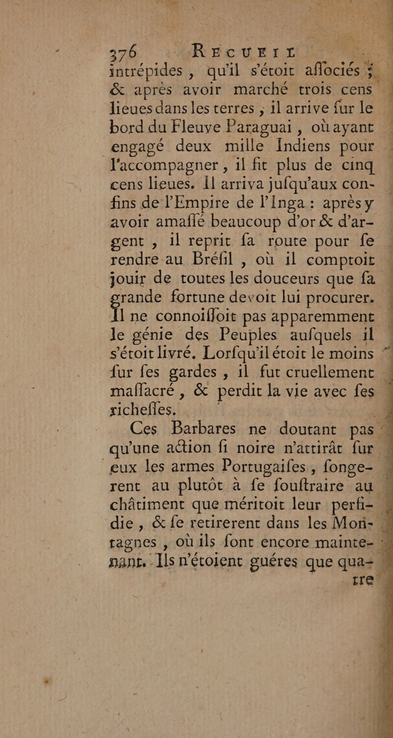 &amp; après avoir marché trois cens : lieues dans les terres ; il arrive fur le engagé deux mille fndiens pour l'accompagner , il fit plus de cinq cens lieues. Îl arriva jufqu’aux con- fins de l'Empire de l’Inga: aprèsy avoir amaflé beaucoup d’or &amp; d’ar- gent , 1l reprit fa route pour fe rendre au Bréfil , où il comptoit jouir de toutes les douceurs que fa rande fortune devoit lui procurer. it ne connoiffoit pas apparemment le génie des Peuples aufquels il s'éroit livré. Lorfqu'ilétoit le moins : richefles. qu'une action fi noire n'attirât fur eux les armes Portugaifes , fonge- châtiment que méritoit leur perfi= k