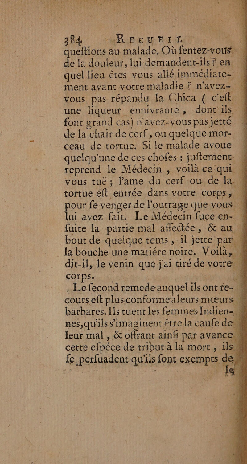 queftions au malade. Où fentez-vous . de la douleur, lui-demandent-ils ? en. quel lieu êtes vous allé immédiate ment avant votre maladie ? n'avez- vous pas répandu la Chica ( c’eft une liqueur ennivrante, dont'ils. font grand cas) n avez-vous pas jetté de la chair de cerf , ou quelque mor- ceau de tortue. Si le malade avoue quelqu'une de ces chofes : juftement: reprend le Médecin , voilà ce qui. vous tuë ; l'ame du cerf ou de la. tortue éft entrée dans votre corps, pour fe venger de l’outrage que vous lui avez fait. Le Médecin fuce en- fuite la partie mal affectée, &amp; au bout de quelque tems , 1l jette par M la bouche une matiére noire. Voilà, # dit-il, le venin qué j'ai tiré de votre M Corps. 4 . Le fecond remede auquel ilsontre- « cours eft plusconformealeursmœurs M barbares. Ils tuent les femmes Indien- nes,qu'ils simaginent être la caufe dem leur mal , &amp; offrant ainf par avance” cette efpéce de tribut à la mort, ils fe perfuadent qu’ils font exempts d 2 je à: FT CE