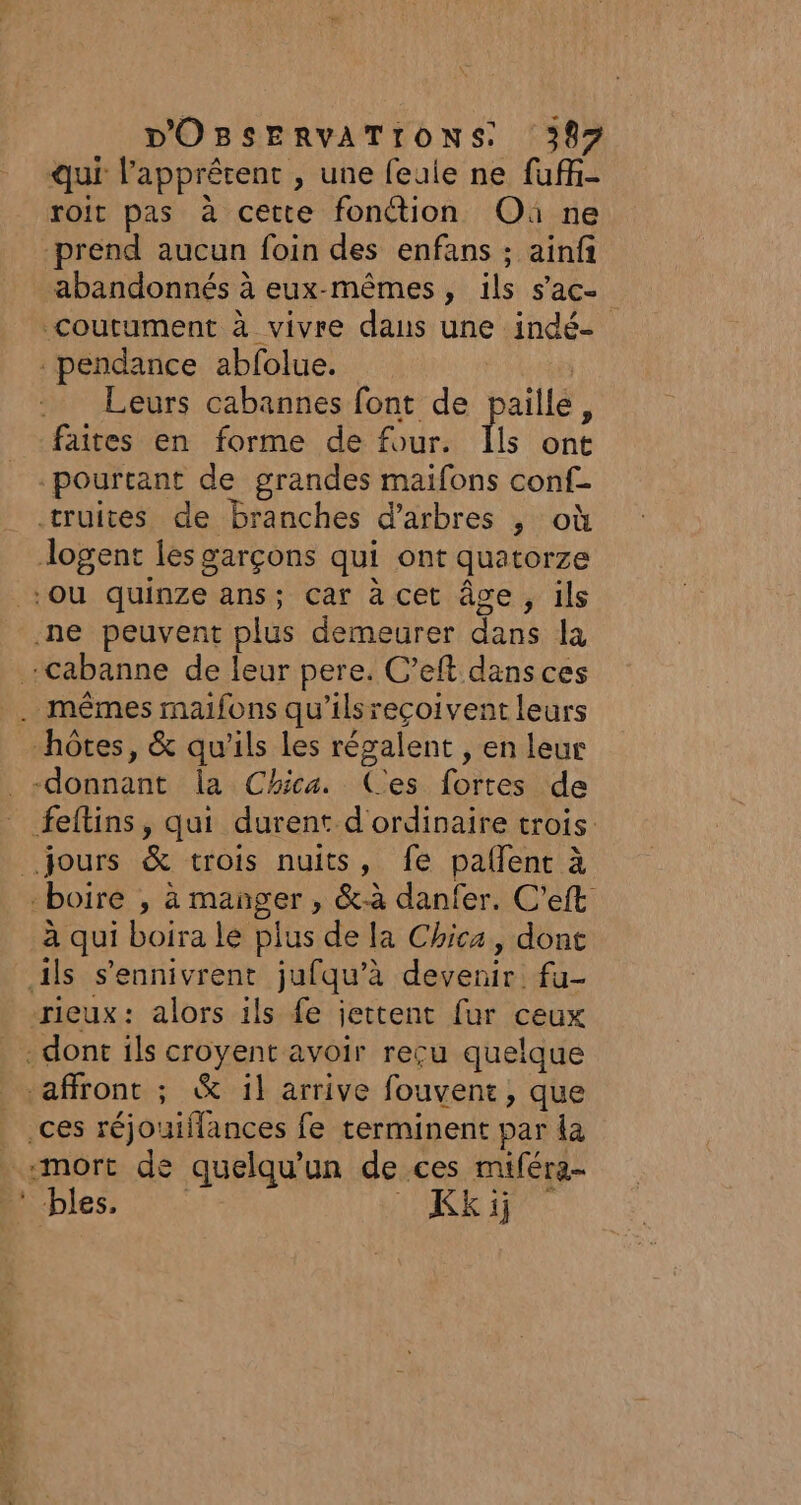 qui l’apprétent , une feaie ne fufi- roit pas à cette fonétion Où ne prend aucun foin des enfans ; ainfi abandonnés à eux-mêmes, ils s’ac- coutument à vivre dans une indé- pendance abfolue. Leurs cabannes font de paille, faites en forme de four. Îls ont pourtant de grandes maifons conf- truites de branches d'arbres , où Jlogent les garçons qui ont quatorze boire , à manger , &amp;-à danfer. C’eft à qui boira le plus de la Chica, dont rieux: alors ils fe jettent fur ceux -mort de quelqu'un de ces miféra-