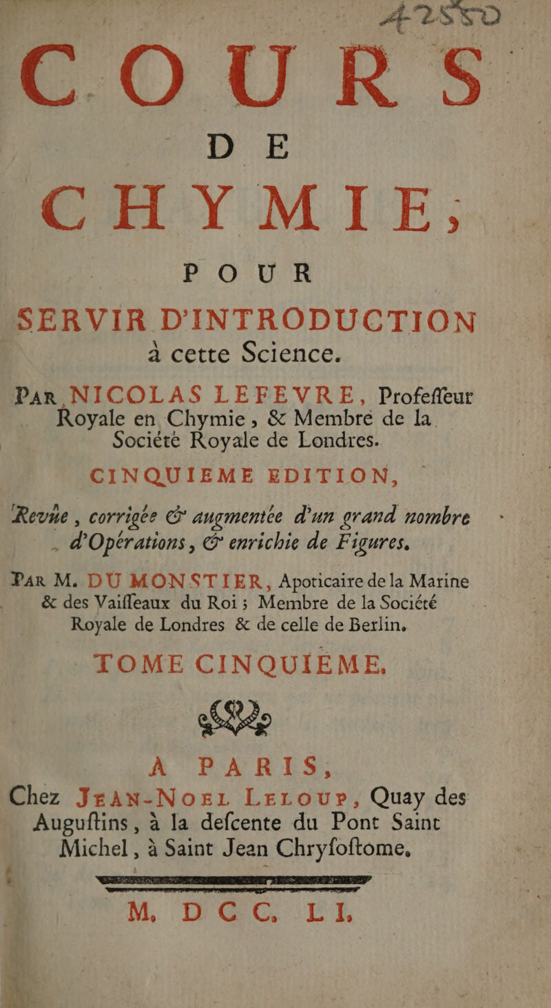 Re + ÆISFD COURS CHYMIE. BG UK SERVIR D'INTRODUCTION a cette Science. Par NICOLAS LEFEVRE, Profefeur Royale en Chymie, &amp; Membre de la Société Royale de Londres. CINQUIEME EDITION, Revne , corrigée S angmentée d'un grand nombre a, Opérations, € enrichie de Figures, Par M. DU MONSTIER, Apoticaire de la Marine &amp; des Vaifleaux du Roi ; Membre de la Société Royale de Londres &amp; de celle de Berlin, TOME CINQUIEME, À PARIS, Chez JrAN-Nozz LELoupP, Quay des Auguftins, à la defcente du Pont Saint Michel, à Saint Jean Chryfoftome, 2: M DAC LE