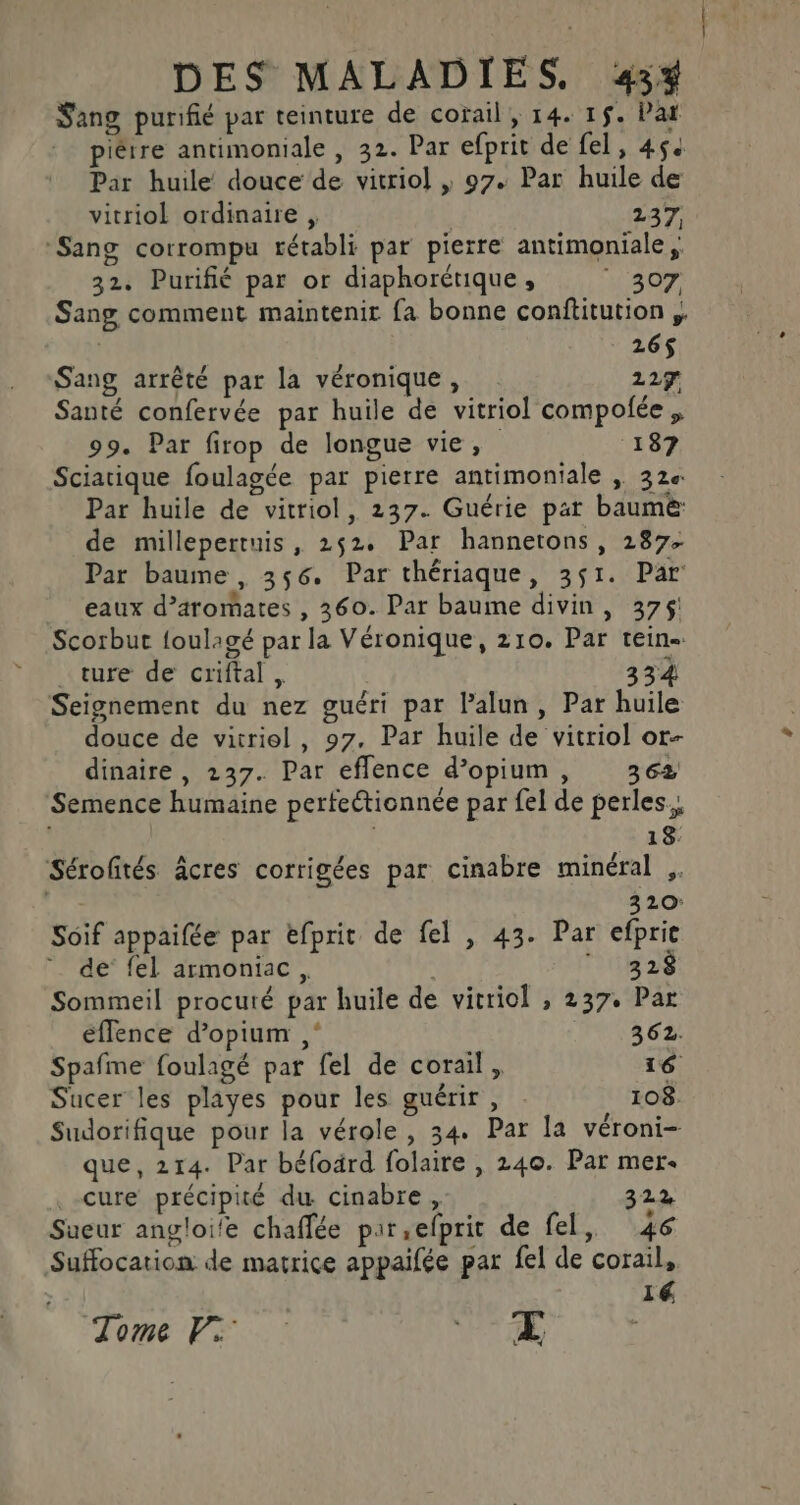 Sang purifié par teinture de cotail, 14. 1$. Par piêtre antimoniale , 32. Par efprit de fel, 454 Par huile douce de vitriol | 97. Par huile de vitriol ordinaire , | 247 ‘Sang corrompu rétabli par pierre antimoniale,, 32. Purifié par or diaphorétique , 307 Sang comment maintenir fa bonne conftitution ;. 26$ Sang arrêté par la véronique, 227 Santé confervée par huile de vitriol compolée, 99. Par firop de longue vie, 187 Sciatique foulagée par pierre antimoniale , 32e Par huile de vitriol, 237. Guérie par baume de millepertuis, 252. Par hannetons, 287. Par baume, 356. Par thériaque, 351. Par eaux d’aromates , 360. Par baume divin, 375! Scorbut foulagé par la Véronique, 210. Par tein- _ ture de criftal, 334 Seignement du nez guéri par Palun, Par huile douce de vitriel, 97. Par huile de vitriol or dinaire, 237. Par eflence d’opium, 362 Semence humaine perfectionnée par fel de perles. 18. Sérofités âcres corrigées par cinabre minéral ,. 320 Soif appaifée par efprit de fel , 43. Par efprie ” de fel armoniac, , ‘152 Sommeil procuté par huile de vitriol , 237. Par éffence d’opium ; 362. Spafme foulagé par fel de corail, 16 Sucer les playes pour les guérir , . 108. Sudorifique pour la vérole, 34. Par la véroni- que, 214. Par béfoärd folaire , 240. Par mer cure précipité du cinabre, 322 Sueur angloi'e chaffée pir,efprit de fel, 46 Suffocation de matrice appaifée par fel de corail, 14 Tome PV: WT AE |