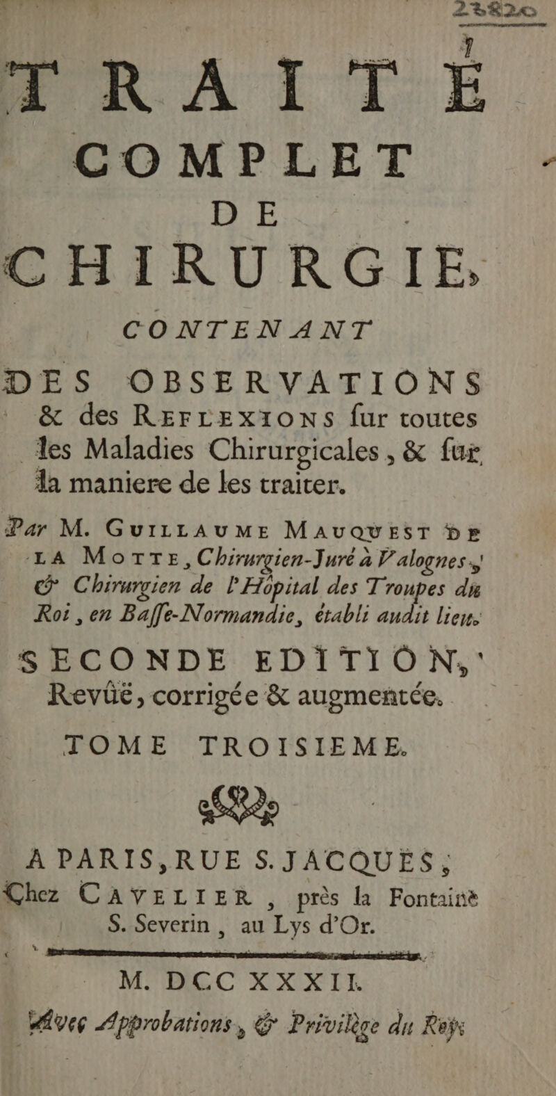 ll  L2RÈ2c PRAITÉE. COMPLET : D E | | CONTENANT DES OBSERVATIONS &amp; des REFLEXIONS fur toutes les Maladies Chirurgicales , &amp; fur da maniere de les traiter. Par M. GuiLLAUME MAUQUEST br LA Motte, Chirurgien-Juré à V'alognes., © Chirurvien de l'Hopital des Troupes di Roi , en Baffe-Normandie, établi andit liens SECONDE EDITION, : Revüé, corrigée &amp; augmentée. TOME TROISIEME. À PARIS,RUE S.JACQUES, Chez CAYVELIER, près la Fontaine S. Severin , au Lys d'Or. * M. DCC XXXII. Avec Approbations, € Privilège du Reÿr