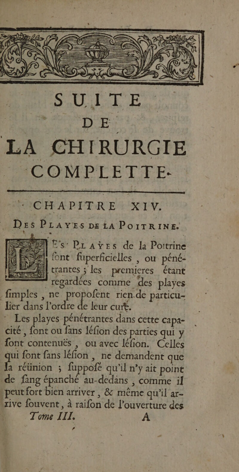 per / 2 D 2 NT COMPLETTE- + CHAPITRE XIV. Des PLAvyEs D£ LA POITRINE. * .. SEAT) Es PLraÿes de la Pottrine 1) font fuperficielles | ou péné- trantes ;' les premieres étant | regardées comme des playes . fimples , ne propofent rien.de particu- lier dans l’ordre * leur curt. Les playes pénétrantes dans cette capa- cité , font ou fans léfion des parties qui y font contenuës , ou avec léfion. Celles qui font fans léfion , ne demandent que de fang épanché au-dedans , comme il » peut fort bien arriver , &amp; même qu'il ar- rive fouvent, à raifon de l'ouverture des Tome IIL. A LA