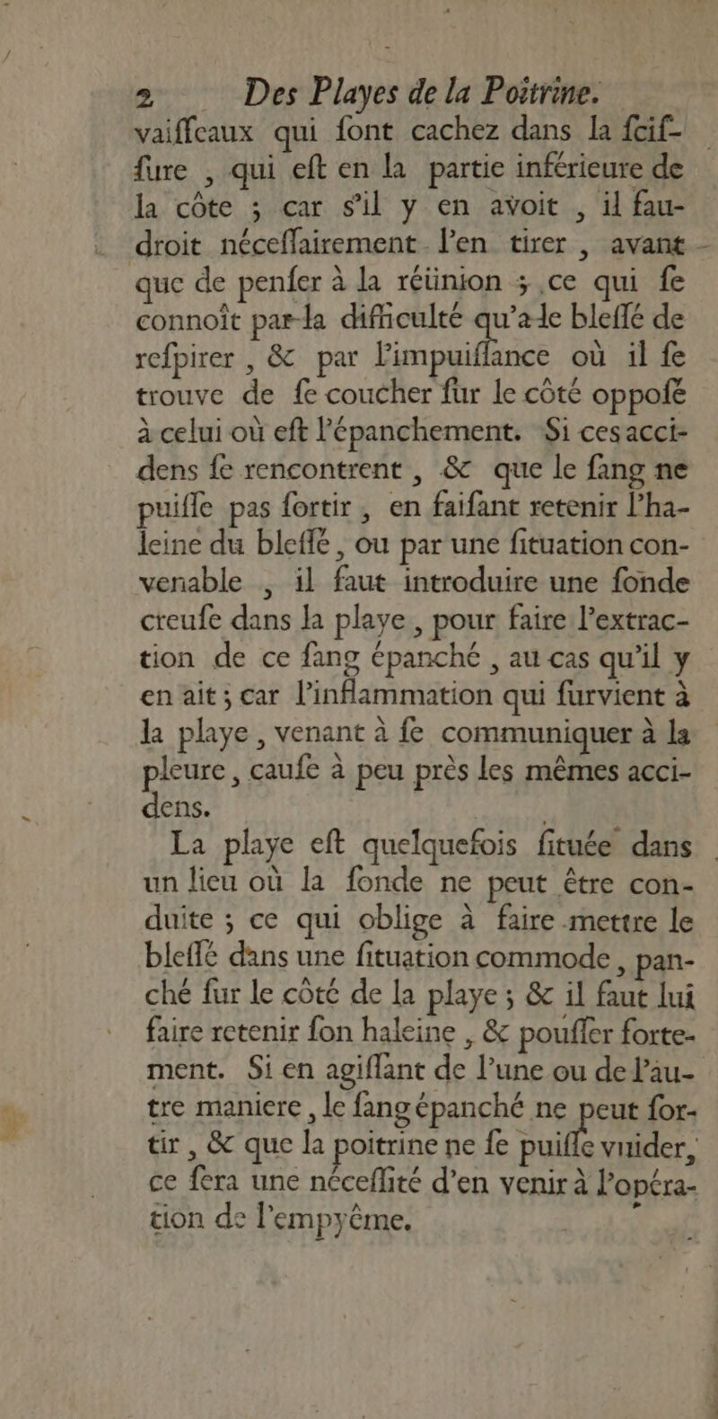 vaiffeaux qui font cachez dans la fcif- fure , qui eft en la partie inférieure de la côte ; car s'il y en avoit , il fau- droit néceffairement. l'en tirer , avant - que de penfer à la réünion ; ce qui fe connoît par-la difficulté qu’ale bleffé de refpirer , &amp; par Pimpuiflance où il fe trouve de fe coucher fur le côté oppofé à celui où eft l’épanchement. Si cesacci- dens fe rencontrent , &amp; que le fang ne puifle pas fortir, en faifant retenir l’ha- leine du bleffé, ou par une fituation con- venable , il faut introduire une fonde creufe dans la playe , pour faire l’extrac- tion de ce fang épanché , au cas qu'il y en ait; car l’inflammation qui furvient à la playe, venant à fe communiquer à la pleure, caufe à peu près les mêmes acci- dens. | La playe eft quelquefois fituée dans un lieu où la fonde ne peut être con- duite ; ce qui oblige à faire mettre le bleflé dans une fituation commode, pan- ché fur le côte de la playe ; &amp; il faut lui faire retenir fon haleine , &amp; poufler forte- ment. Si en agiflant de l’une ou de lau- tre maniere , le fang épanché ne peut for- tir , &amp; que la poitrine ne fe à vuider, ce fera une nécefité d’en venir à l’opéra- tion de l'empyême. &lt;