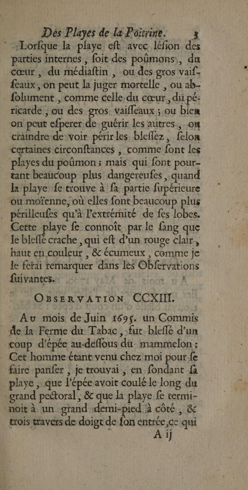 * Lorfque la playe eft avec léfion des païties internes , foit des poümons,, du cœur , du médiaftin , ou des gros vaif_ eaux, on peut la juger mortelle , ou ab- folument , comme celle du cœur. du pe: ricarde , ou des gros. vaifleaux ; ou biem on peut efperer de guérir les autres. ..o# craindre de voir périrles. bleflez, felon certaines circonftances | comme font les playes du poûmon ; mais qui font pour- tant beaucoup plus dangereufes quand la playe fe trouve à fa partie fupérieure ou moïenne, où elles font beaucoup plus . périlleufes qu’à l'extrérnité de fes lobes. Cette playe fe connoiït par le {ang que ‘R bel crache , qui eft d’un rouge clair, haut en couleur , &amp; écumeux , cemme je le ferai remarquer dans les Obfervations fuivantes.. h'siort 6 À OBsERVATION CCXII. _ Au mois de Juin 169$. un Commis de la Ferme du. Tabac, fut. bleflé d’un coup d'épée au-deffous dü: mammelon ; - Cet homme étant venu chez moi pour fe faire panfer , je trouvai , en fondant {à playe , que l’épée avoit coulé le long du grand peétoral ; &amp; que la playe fe termi- noit à un grand demi-pied à côté, &amp; trois travers de doigt de fon entrée ce qui Ai