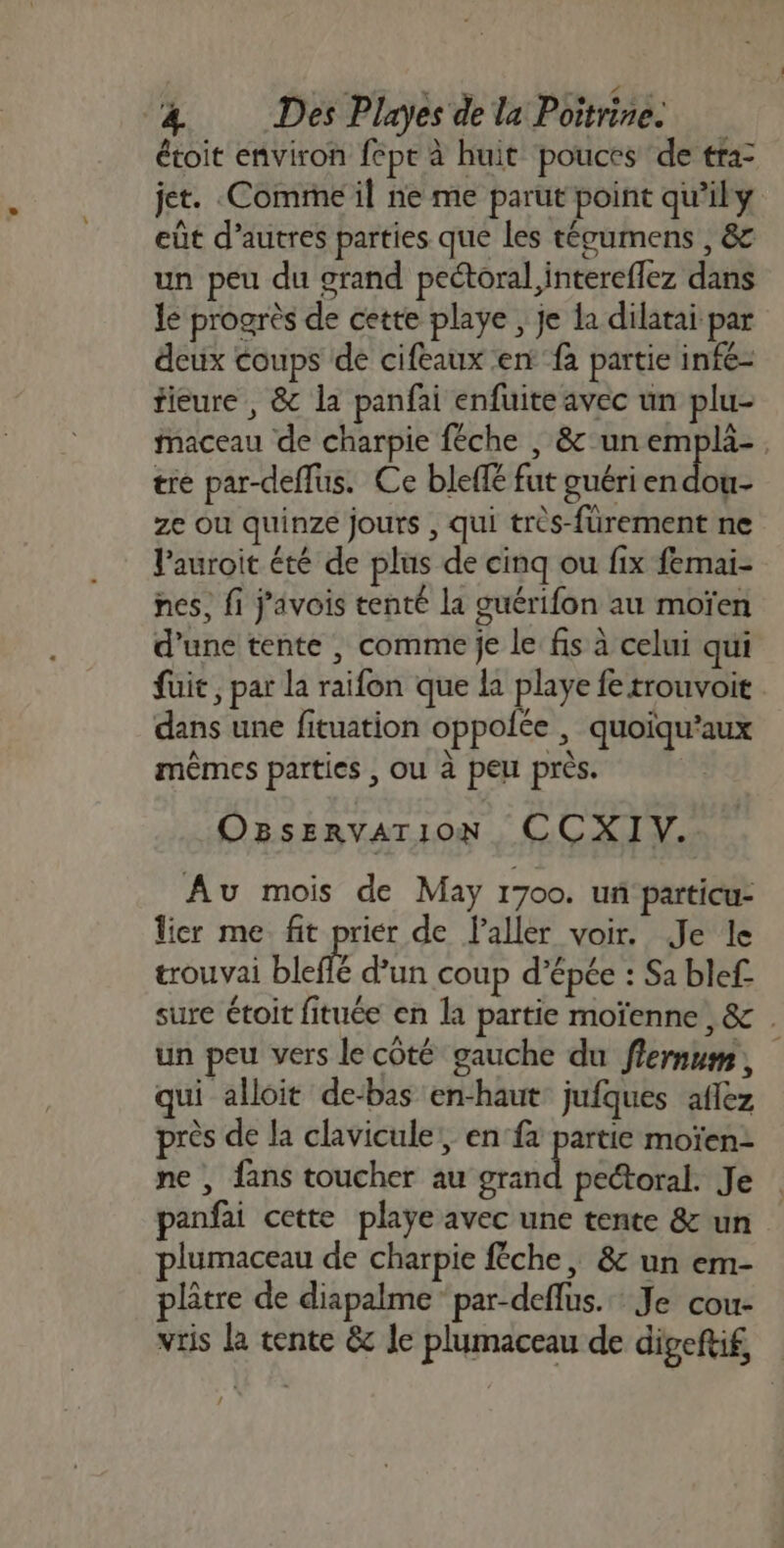 étoit environ fepe à huit pouces ‘de tra- jet. Comme il ne me parut point qu’ily eût d’autres parties que les téoumens , &amp; un peu du grand peétoral, intereflez dans le progrès de cette playe , je la dilatai par deux coups de cifeaux ent fà partie infe- fieure , &amp; la panfai enfuite avec un plu- Maceau de charpie fêche , &amp; un emplä-. tre par-deflus. Ce bleffé fut guéri en dou- ze Ou quinze jours , qui très-fürement ne l’auroit été de plus de cinq ou fix femai- nes, fi j'avois tenté la guérifon au moïen d'une tente , comme je le fis à celui qui fuit, par la raifon que la playe fe trouvoit dans une fituation oppolée , quoïqu’aux mêmes parties , ou à peu près. OBSERVAT 10N CCXIV. Au mois de May 1700. un particu- lier me fit prier de l'aller voir. Je le trouvai bleflé d’un coup d’épée : Sa blef- sure étoit fituée en la partie moïenne ,&amp; . un peu vers le côté gauche du flernum, qui alloit de-bas en-haut jufques aflez près de la clavicule!, en fa partie moïen- ne , fans toucher au re pectoral. Je panfai cette playe avec une tente &amp; un plumaceau de charpie fêche, &amp; un em- plâtre de diapalme” par-deflus.… Je cou- vris la tente &amp; le plumaceau de digeftif,