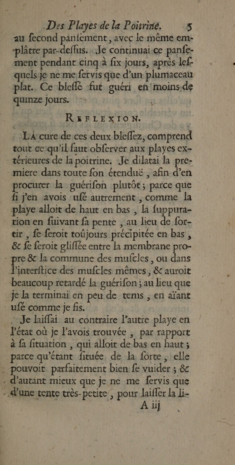 au fecond panfement , avec le même em- ‘plâtre par-deflus. Je continuai.ce panfe- ment pendant cinq à fix jours, après lef uelsje ne me fervis que d’un plumaceau plat. Ce-bleffé fut guéri en'moins.de quinze Jours. R&amp;5FLEXION. EAcure de ces deux bleffez, comprend tout ce:qu'il faut obferver aux playes ex- térieures de la poitrine. Je dilatai la pre- miere dans toute fon étenduë , afin d’en procurer la guérifon plutôt; parce que fi j'en avois ‘ufé autrement , comme la playe alloit de haut en bas , la fuppura- _ tionen fuivant fa pente , au lieu de {or- tir , fe feroit toüjours précipitée en bas, &amp;e fe feroit gliflée entre la membrane pro- re 87 la commune des muitles, ou dans l'interftice des mufcles mêmes, &amp; auroit beaucoup retardé la: guérifon ; au lieu que je la terminai en peu de tems ; en aïant ufé comme je fis. Je laiffai au contraire l’autre playe en _ l'état où je Pavois trouvée , par rapport à fa fituation , qui alloit de bas en haut ; parce qu’étant fituée, de la forte ; elle - pouvoit. parfaitement bien. fe vuider ; &amp; . d’autänt mieux que je ne me fervis que - d'une tente très-petite , pour laifler la Li- | À iij