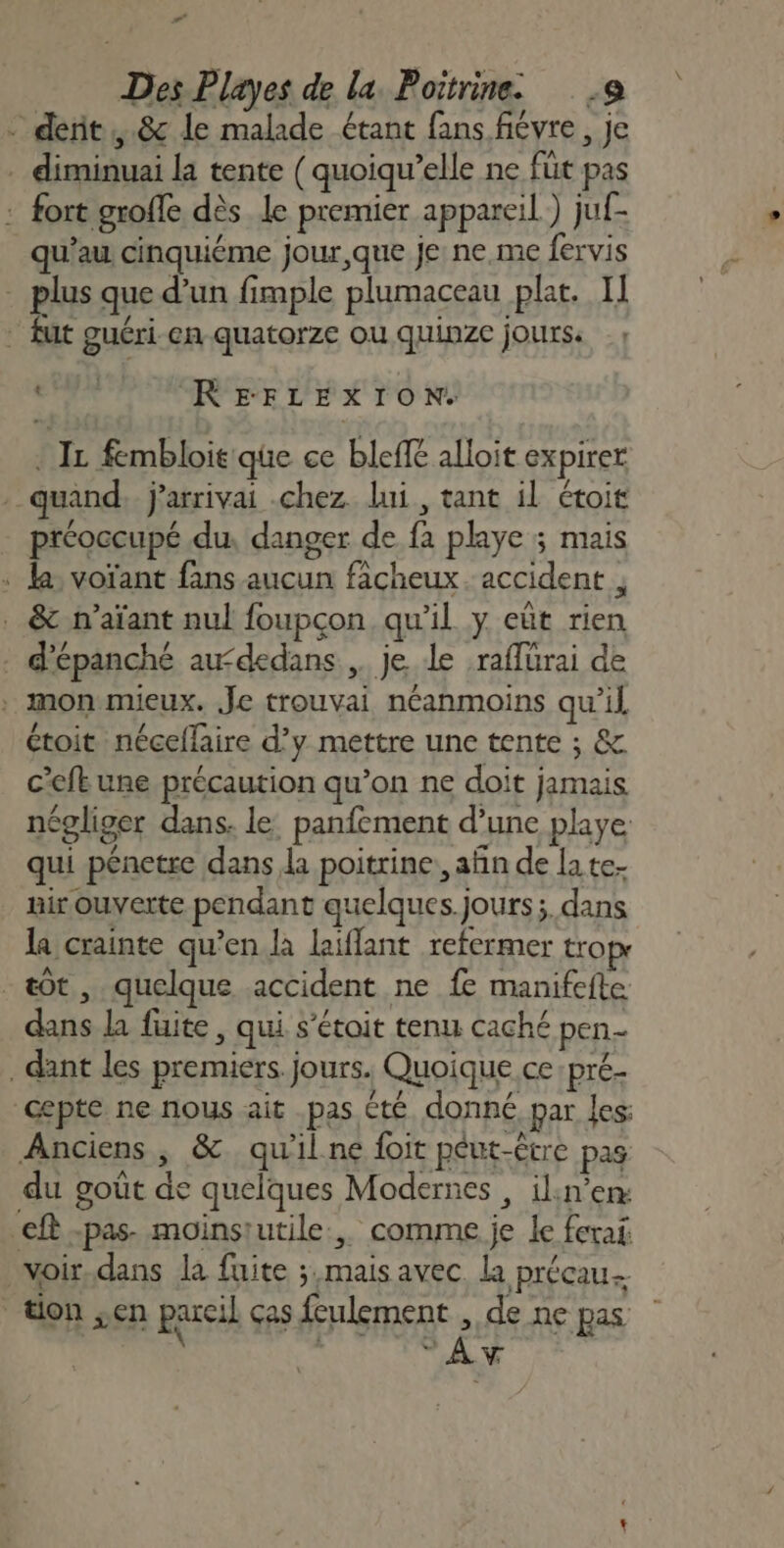 # Des Playes de la Poitrine. 9 - derit,.&amp; le malade étant fans fiévre, je . diminuai la tente ( quoiqu’elle ne füt pas : fort groffe dès le premier appareil) juf- qu’au cinquième jour, que je: ne.me fervis | plus que d’un fimple plumaceau plat. I] - fut guéri-en quatorze ou quinze jours. CANON EE LE À 10 NU : IL fembloie que ce bleff&amp; alloit expirer quand j'arrivai chez. lui, tant il étoit préoccupé du, danger de fa playe ; mais « la: voïant fans aucun fâcheux. accident , . &amp; n’aïant nul foupçon qu'il y eût rien . d'épanché au“dedans,. je le :raffurai de . monmieux. Je trouvai néanmoins qu’il étoit néceflaire d’y mettre une tente ; &amp; c’eft une précaution qu’on ne doit jamais négliger dans. le: panfement d’une playe qui pénetre dans a poitrine, afñn de la te- air ouverte pendant quelques.jours;. dans la crainte qu’en la laiffant refermer tropr -&amp;Ôt , quelque accident ne fe manifefte dans la fuite, qui s’étoit tenu caché pen dant les premiers. jours. Quoique ce:pré- cepte ne nous ait pas été. donné par les: Anciens, &amp; qu'il ne foit peut-être pas du goût de quelques Modernes , ilin’en: €ft -pas. moinsiutile:, comme je le ferai voir,dans la fuite ; mais avec la précau tion ;en pareil Ças HARAS à de ne pas : La